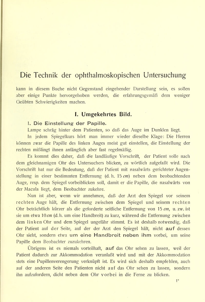 Die Technik der ophthaimoskojiischen Untersuchung kann in diesem Buche nicht Gegenstand eingehender Darstellung sein, es sollen aber einige Punkte hervorgehoben werden, die erfahrungsgemäß dem weniger Geübten Schwierigkeiten machen. I. Umgekehrtes Bild. 1, Die Einstellung der Papille. Lampe schräg hinter dem Patienten, so daß das Auge im Dunklen liegt. In jedem Spiegelkurs hört man immer wieder dieselbe Klage: Die Herren können zwar die Papille des linken Auges meist gut einstellen, die Einstellung der rechten mißlingt ihnen anfänglich aber fast regelmäßig. Es kommt dies daher, daß die landläufige Vorschrift, der Patient solle nach dem gleichnamigen Ohr des Untersuchers blicken, zu wörtlich aufgefaßt wird. Die Vorschrift hat nur die Bedeutung, daß der Patient mit nasalwärts gerichteter Augen- stellung in einer bestimmten Entfernung (d. h. 15 cm) neben dem beobachtenden Auge, resp. dem Spiegel vorbeiblicken soll, damit er die Papille, die nasalwärts von der Macula liegt, dem Beobachter zukehre. Nun ist aber, wenn wir annehmen, daß der Arzt den Spiegel vor seinem rechten Auge hält, die Entfernung zwischen dem Spiegel und seinem rechten Ohr beträchtlich kürzer als die geforderte seitliche Entfernung von 15 cm, u. zw. ist sie um etwa 10cm (d.h. um eine Handbreit) zu kurz, während die Entfernung zwischen dem linken Ohr und dem Spiegel ungefähr stimmt. Es ist deshalb notwendig, daß der Patient auf der Seite, auf der der Arzt den Spiegel hält, nicht auf dessen Ohr sieht, sondern etwa um eine Handbreit neben ihm vorbei, um seine Papille dem Beobachter zuzukehren. Übrigens ist es niemals vorteilhaft, auf das Ohr sehen zu lassen, weil der Patient dadurch zur Akkommodation veranlaßt wird und mit der Akkommodation stets eine Pupillenverengerung verknüpft ist. Es wird sich deshalb empfehlen, auch auf der anderen Seite den Patienten nicht auf das Ohr sehen zu lassen, sondern ihn aufzufordern, dicht neben dem Ohr vorbei in die Ferne zu blicken. l*