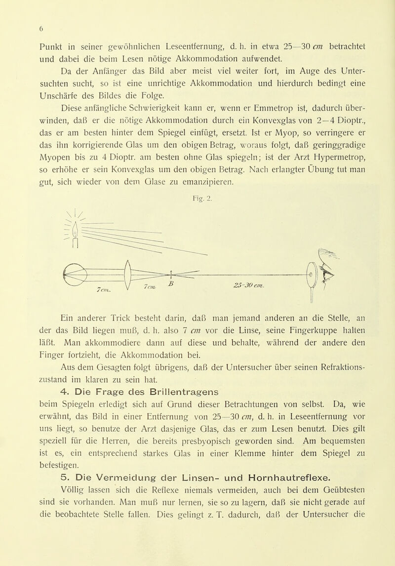 Punkt in seiner gewöhnlichen Leseentfernung, d. h. in etwa 25—30 an betrachtet und dabei die beim Lesen nötige Akkommodation aufwendet. Da der Anfänger das Bild aber meist viel weiter fort, im Auge des Unter- suchten sucht, so ist eine unrichtige Akkommodation und hierdurch bedingt eine Unscharfe des Bildes die Folge. Diese anfängliche Schwierigkeit kann er, wenn er Emmetrop ist, dadurch über- winden, daß er die nötige Akkommodation durch ein Konvexglas von 2 — 4 Dioptr., das er am besten hinter dem Spiegel einfügt, ersetzt. Ist er Myop, so verringere er das ihn korrigierende Glas um den obigen Betrag, woraus folgt, daß geringgradige Myopen bis zu 4 Dioptr. am besten ohne Glas spiegeln; ist der Arzt Hypermetrop, so erhöhe er sein Konvexglas um den obigen Betrag. Nach erlangter Übung tut man gut, sich wieder von dem Glase zu emanzipieren. Fig. 2. Vi/ Ein anderer Trick besteht darin, daß man jemand anderen an die Stelle, an der das Bild liegen muß, d. h. also 7 cm vor die Linse, seine Fingerkuppe halten läßt. Man akkommodiere dann auf diese und behalte, während der andere den Finger fortzieht, die Akkommodation bei. Aus dem Gesagten folgt übrigens, daß der Untersucher über seinen Refraktions- zustand im klaren zu sein hat. 4. Die Frage des Brillentragens beim Spiegeln erledigt sich auf Grund dieser Betrachtungen von selbst. Da, wie erwähnt, das Bild in einer Entfernung von 25—30 cm, d. h. in Leseentfernung vor uns liegt, so benutze der Arzt dasjenige Glas, das er zum Lesen benutzt. Dies gilt speziell für die Herren, die bereits presbyopisch geworden sind. Am bequemsten ist es, ein entsprechend starkes Glas in einer Klemme hinter dem Spiegel zu befestigen. 5. Die Vermeidung der Linsen- und Hornhautreflexe. Völlig lassen sich die Reflexe niemals vermeiden, auch bei dem Geübtesten sind sie vorhanden. Man muß nur lernen, sie so zu lagern, daß sie nicht gerade auf die beobachtete Stelle fallen. Dies gelingt z. T. dadurch, daß der Untersucher die