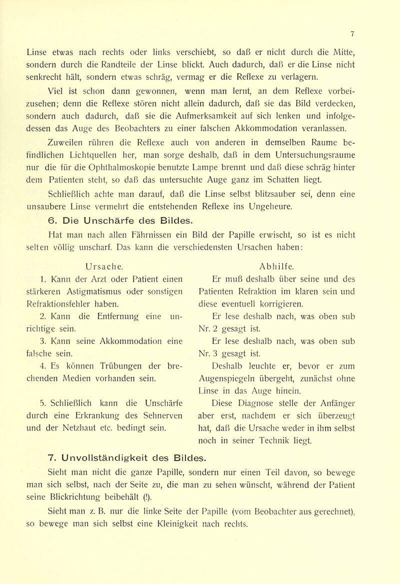 Linse etwas nach rechts oder links verschiebt, so daß er nicht durch die Mitte, sondern durch die Randteile der Linse blickt. Auch dadurch, daß er die Linse nicht senkrecht hält, sondern etwas schräg, vermag er die Reflexe zu verlagern. Viel ist schon dann gewonnen, wenn man lernt, an dem Reflexe vorbei- zusehen; denn die Reflexe stören nicht allein dadurch, daß sie das Bild verdecken, sondern auch dadurch, daß sie die Aufmerksamkeit auf sich lenken und infolge- dessen das Auge des Beobachters zu einer falschen Akkommodation veranlassen. Zuweilen rühren die Reflexe auch von anderen in demselben Räume be- findlichen Lichtquellen her, man sorge deshalb, daß in dem Untersuchungsraume nur die für die Ophthalmoskopie benutzte Lampe brennt und daß diese schräg hinter dem Patienten steht, so daß das untersuchte Auge ganz im Schatten liegt. Schließlich achte man darauf, daß die Linse selbst blitzsauber sei, denn eine unsaubere Linse vermehrt die entstehenden Reflexe ins Ungeheure. 6. Die Unscharfe des Bildes. Hat man nach allen Fährnissen ein Bild der Papille erwischt, so ist es nicht selten völlig unscharf. Das kann die verschiedensten Ursachen haben: Ursache. Abhilfe. 1. Kann der Arzt oder Patient einen Er muß deshalb über seine und des stärkeren Astigmatismus oder sonstigen Patienten Refraktion im klaren sein und Refraktionsfehler haben. diese eventuell korrigieren. 2. Kann die Entfernung eine im- Er lese deshalb nach, was oben sub richtige sein. Nr. 2 gesagt ist. 3. Kann seine Akkommodation eine Er lese deshalb nach, was oben sub falsche sein. Nr. 3 gesagt ist. 4. Es können Trübungen der bre- Deshalb leuchte er, bevor er zum chenden Medien vorhanden sein. Augenspiegeln übergeht, zunächst ohne Linse in das Auge hinein. 5. Schließlich kann die Unschärfe Diese Diagnose stelle der Anfänger durch eine Erkrankung des Sehnerven aber erst, nachdem er sich überzeugt und der Netzhaut etc. bedingt sein. hat, daß die Ursache weder in ihm selbst noch in seiner Technik liegt. 7. Unvollständigkeit des Bildes. Sieht man nicht die ganze Papille, sondern nur einen Teil davon, so bewege man sich selbst, nach der Seite zu, die man zu sehen wünscht, während der Patient seine Blickrichtung beibehält (!). Sieht man z. B. nur die linke Seite der Papille (vom Beobachter aus gerechnet), so bewege man sich selbst eine Kleinigkeit nach rechts.