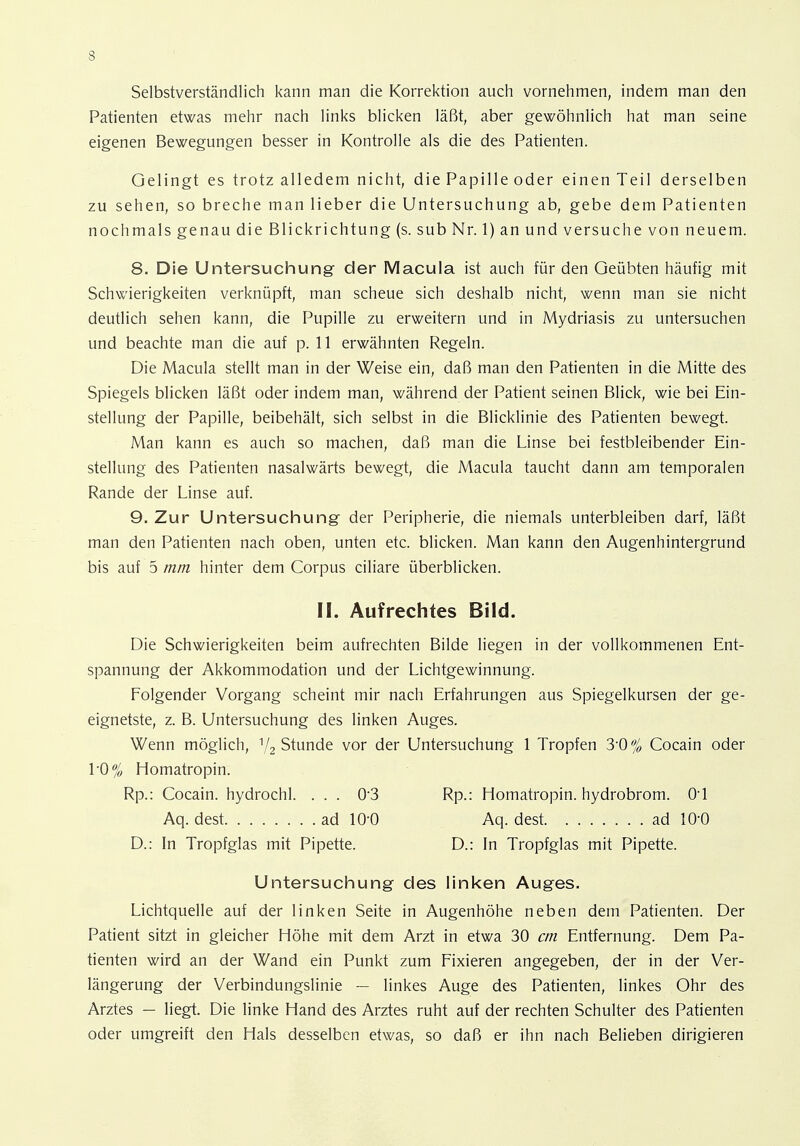 Selbstverständlich kann man die Korrektion auch vornehmen, indem man den Patienten etwas mehr nach links blicken läßt, aber gewöhnlich hat man seine eigenen Bewegungen besser in Kontrolle als die des Patienten. Gelingt es trotz alledem nicht, die Papille oder einen Teil derselben zu sehen, so breche man lieber die Untersuchung ab, gebe dem Patienten nochmals genau die Blickrichtung (s. sub Nr. 1) an und versuche von neuem. 8. Die Untersuchung der Macula ist auch für den Geübten häufig mit Schwierigkeiten verknüpft, man scheue sich deshalb nicht, wenn man sie nicht deutlich sehen kann, die Pupille zu erweitern und in Mydriasis zu untersuchen und beachte man die auf p. 11 erwähnten Regeln. Die Macula stellt man in der Weise ein, daß man den Patienten in die Mitte des Spiegels blicken läßt oder indem man, während der Patient seinen Blick, wie bei Ein- stellung der Papille, beibehält, sich selbst in die Blicklinie des Patienten bewegt. Man kann es auch so machen, daß man die Linse bei festbleibender Ein- stellung des Patienten nasalwärts bewegt, die Macula taucht dann am temporalen Rande der Linse auf. 9. Zur Untersuchung der Peripherie, die niemals unterbleiben darf, läßt man den Patienten nach oben, unten etc. blicken. Man kann den Augenhintergrund bis auf 5 mm hinter dem Corpus ciliare überblicken. II. Aufrechtes Bild. Die Schwierigkeiten beim aufrechten Bilde liegen in der vollkommenen Ent- spannung der Akkommodation und der Lichtgewinnung. Folgender Vorgang scheint mir nach Erfahrungen aus Spiegelkursen der ge- eignetste, z. B. Untersuchung des linken Auges. Wenn möglich, 1/2 Stunde vor der Untersuchung 1 Tropfen 3-0% Cocain oder 1'0% Homatropin. Rp.: Cocain, hydrochl. ... 03 Rp.: Homatropin. hydrobrom. Ol Aq. dest ad 10-0 Aq. dest ad 10-0 D.: In Tropfglas mit Pipette. D.: In Tropfglas mit Pipette. Untersuchung des linken Auges. Lichtquelle auf der linken Seite in Augenhöhe neben dem Patienten. Der Patient sitzt in gleicher Höhe mit dem Arzt in etwa 30 cm Entfernung. Dem Pa- tienten wird an der Wand ein Punkt zum Fixieren angegeben, der in der Ver- längerung der Verbindungslinie — linkes Auge des Patienten, linkes Ohr des Arztes — liegt. Die linke Hand des Arztes ruht auf der rechten Schulter des Patienten oder umgreift den Hals desselben etwas, so daß er ihn nach Belieben dirigieren