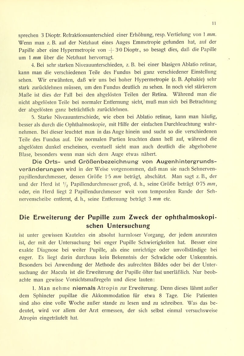 sprechen 3 Dioptr. Refraktionsunterschied einer Erhöhung, resp. Vertiefung von 1 mm. Wenn man z. B. auf der Netzhaut eines Auges Emmetropie gefunden hat, auf der Papille aber eine Hypermetropie von -f 3'0 Dioptr., so besagt dies, daß die Papille um 1 mm über die Netzhaut hervorragt. 4. Bei sehr starken Niveauunterschieden, z. B. bei einer blasigen Ablatio retinae, kann man die verschiedenen Teile des Fundus bei ganz verschiedener Einstellung sehen. Wir erwähnten, daß wir uns bei hoher Hypermetropie (z. B. Aphakie) sehr stark zurücklehnen müssen, um den Fundus deutlich zu sehen. In noch viel stärkerem Maße ist dies der Fall bei den abgelösten Teilen der Retina. Während man die nicht abgelösten Teile bei normaler Entfernung sieht, muß man sich bei Betrachtung der abgelösten ganz beträchtlich zurücklehnen. 5. Starke Niveauunterschiede, wie eben bei Ablatio retinae, kann man häufig, besser als durch die Ophthalmoskopie, mit Hilfe der einfachen Durchleuchtung wahr- nehmen. Bei dieser leuchtet man in das Auge hinein und sucht so die verschiedenen Teile des Fundus auf. Die normalen Partien leuchten dann hell auf, während die abgelösten dunkel erscheinen, eventuell sieht man auch deutlich die abgehobene Blase, besonders wenn man sich dem Auge etwas nähert. Die Orts- und Größenbezeichnung von Augenhintergrunds- veränderungen wird in der Weise vorgenommen, daß man sie nach Sehnerven- papillendurchmesser, dessen Größe F5 mm beträgt, abschätzt. Man sagt z. B., der und der Herd ist V2 Papillendurchmesser groß, d. h., seine Größe beträgt 075 mm, oder, ein Herd liegt 2 Papillendurchmesser weit vom temporalen Rande der Seh- nervenscheibe entfernt, d. h., seine Entfernung beträgt 3 mm etc. Die Erweiterung der Pupille zum Zweck der ophthalmoskopi- schen Untersuchung ist unter gewissen Kautelen ein absolut harmloser Vorgang, der jedem anzuraten ist, der mit der Untersuchung bei enger Pupille Schwierigkeiten hat. Besser eine exakte Diagnose bei weiter Pupille, als eine unrichtige oder unvollständige bei enger. Es liegt darin durchaus kein Bekenntnis der Schwäche oder Unkenntnis. Besonders bei Anwendung der Methode des aufrechten Bildes oder bei der Unter- suchung der Macula ist die Erweiterung der Pupille öfter fast unerläßlich. Nur beob- achte man gewisse Vorsichtsmaßregeln und diese lauten: 1. Man nehme niemals Atropin zur Erweiterung. Denn dieses lähmt außer dem Sphincter pupillae die Akkommodation für etwa 8 Tage. Die Patienten sind also eine volle Woche außer stände zu lesen und zu schreiben. Was das be- deutet, wird vor allem der Arzt ermessen, der sich selbst einmal versuchsweise Atropin eingeträufelt hat.