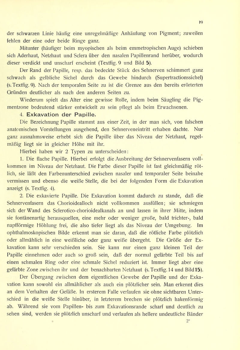der schwarzen Linie häufig eine unregelmäßige Anhäufung von Pigment; zuweilen fehlen der eine oder beide Ringe ganz. Mitunter (häufiger beim myopischen als beim emmetropischen Auge) schieben sich Aderhaut, Netzhaut und Sclera über den nasalen Papillenrand herüber, wodurch dieser verdickt und unscharf erscheint (Textfig. 9 und Bild 5). Der Rand der Papille, resp. das bedeckte Stück des Sehnerven schimmert ganz schwach als gelbliche Sichel durch das Gewebe hindurch (Supertractionssichel) (s. Textfig. 9). Nach der temporalen Seite zu ist die Grenze aus den bereits erörterten Gründen deutlicher als nach den anderen Seiten zu. Wiederum spielt das Alter eine gewisse Rolle, indem beim Säugling die Pig- mentzone bedeutend stärker entwickelt zu sein pflegt als beim Erwachsenen. 4. Exkavation der Papille. Die Bezeichnung Papille stammt aus einer Zeit, in der man sich, von falschen anatomischen Vorstellungen ausgehend, den Sehnerveneintritt erhaben dachte. Nur ganz ausnahmsweise erhebt sich die Papille über das Niveau der Netzhaut, regel- mäßig liegt sie in gleicher Höhe mit ihr. Hierbei haben wir 2 Typen zu unterscheiden: 1. Die flache Papille. Hierbei erfolgt die Ausbreitung der Sehnervenfasern voll- kommen im Niveau der Netzhaut. Die Farbe dieser Papille ist fast gleichmäßig röt- lich, sie läßt den Farbenunterschied zwischen nasaler und temporaler Seite beinahe vermissen und ebenso die weiße Stelle, die bei der folgenden Form die Exkavation anzeigt (s. Textfig. 4). 2. Die exkavierte Papille. Die Exkavation kommt dadurch zu stände, daß die Sehnervenfasern das Chorioidealloch nicht vollkommen ausfüllen; sie schmiegen sich der Wand des Sclerotico-chorioidealkanals an und lassen in ihrer Mitte, indem sie fontänenartig herausquellen, eine mehr oder weniger große, bald trichter-, bald napfförmige Höhlung frei, die also tiefer liegt als das Niveau der Umgebung. Im ophthalmoskopischen Bilde erkennt man sie daran, daß die rötliche Farbe plötzlich oder allmählich in eine weißliche oder ganz weiße übergeht. Die Größe der Ex- kavation kann sehr verschieden sein. Sie kann nur einen ganz kleinen Teil der Papille einnehmen oder auch so groß sein, daß der normal gefärbte Teil bis auf einen schmalen Ring oder eine schmale Sichel reduziert ist. Immer liegt aber eine gefärbte Zone zwischen ihr und der benachbarten Netzhaut (s. Textfig. 14 und Bild 15). Der Übergang zwischen dem eigentlichen Gewebe der Papille und der Exka- vation kann sowohl ein allmählicher als auch ein plötzlicher sein. Man erkennt dies an dem Verhalten der Gefäße. In ersterem Falle verlaufen sie ohne sichtbaren Unter- schied in die weiße Stelle hinüber, in letzterem brechen sie plötzlich hakenförmig ab. Während sie vom Papillen- bis zum Exkavationsrande scharf und deutlich zu sehen sind, werden sie plötzlich unscharf und verlaufen als hellere undeutliche Bänder 2*