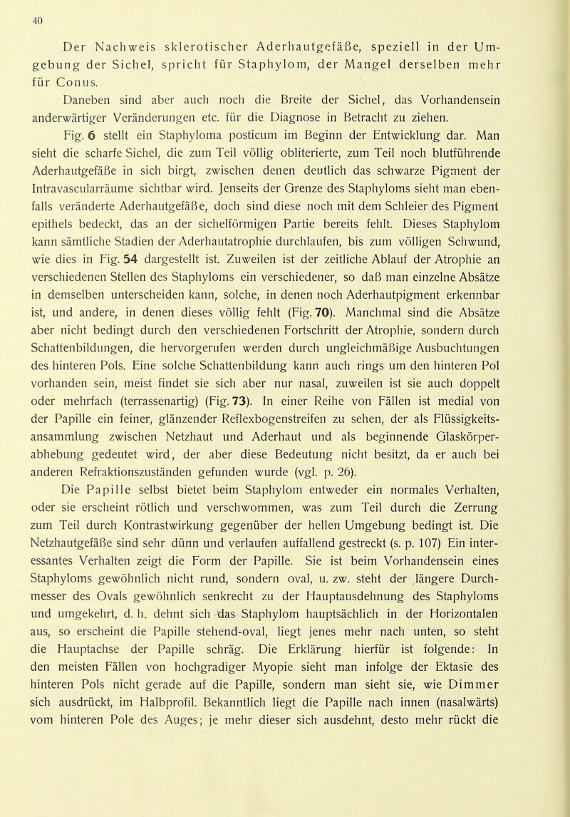 Der Nachweis sklerotischer Aderhautgefäße, speziell in der Um- gebung der Sichel, spricht für Staphylom, der Mangel derselben mehr für Conus. Daneben sind aber auch noch die Breite der Sichel, das Vorhandensein anderwärtiger Veränderungen etc. für die Diagnose in Betracht zu ziehen. Fig. 6 stellt ein Staphyloma posticum im Beginn der Entwicklung dar. Man sieht die scharfe Sichel, die zum Teil völlig obliterierte, zum Teil noch blutführende Aderhautgefäße in sich birgt, zwischen denen deutlich das schwarze Pigment der Intravascularräume sichtbar wird. Jenseits der Grenze des Staphyloms sieht man eben- falls veränderte Aderhautgefäße, doch sind diese noch mit dem Schleier des Pigment epithels bedeckt, das an der sichelförmigen Partie bereits fehlt. Dieses Staphylom kann sämtliche Stadien der Aderhautatrophie durchlaufen, bis zum völligen Schwund, wie dies in Fig. 54 dargestellt ist. Zuweilen ist der zeitliche Ablauf der Atrophie an verschiedenen Stellen des Staphyloms ein verschiedener, so daß man einzelne Absätze in demselben unterscheiden kann, solche, in denen noch Aderhautpigment erkennbar ist, und andere, in denen dieses völlig fehlt (Fig. 70). Manchmal sind die Absätze aber nicht bedingt durch den verschiedenen Fortschritt der Atrophie, sondern durch Schattenbildungen, die hervorgerufen werden durch ungleichmäßige Ausbuchtungen des hinteren Pols. Eine solche Schattenbildung kann auch rings um den hinteren Pol vorhanden sein, meist findet sie sich aber nur nasal, zuweilen ist sie auch doppelt oder mehrfach (terrassenartig) (Fig. 73). In einer Reihe von Fällen ist medial von der Papille ein feiner, glänzender Reflexbogenstreifen zu sehen, der als Flüssigkeits- ansammlung zwischen Netzhaut und Aderhaut und als beginnende Glaskörper- abhebung gedeutet wird, der aber diese Bedeutung nicht besitzt, da er auch bei anderen Refraktionszuständen gefunden wurde (vgl. p. 26). Die Papille selbst bietet beim Staphylom entweder ein normales Verhalten, oder sie erscheint rötlich und verschwommen, was zum Teil durch die Zerrung zum Teil durch Kontrastwirkung gegenüber der hellen Umgebung bedingt ist. Die Netzhautgefäße sind sehr dünn und verlaufen auffallend gestreckt (s. p. 107) Ein inter- essantes Verhalten zeigt die Form der Papille. Sie ist beim Vorhandensein eines Staphyloms gewöhnlich nicht rund, sondern oval, u. zw. steht der ,längere Durch- messer des Ovals gewöhnlich senkrecht zu der Hauptausdehnung des Staphyloms und umgekehrt, d. h. dehnt sich tias Staphylom hauptsächlich in der Horizontalen aus, so erscheint die Papille stehend-oval, liegt jenes mehr nach unten, so steht die Hauptachse der Papille schräg. Die Erklärung hierfür ist folgende: In den meisten Fällen von hochgradiger Myopie sieht man infolge der Ektasie des hinteren Pols nicht gerade auf die Papille, sondern man sieht sie, wie Di mm er sich ausdrückt, im Halbprofil. Bekanntlich liegt die Papille nach innen (nasalwärts) vom hinteren Pole des Auges; je mehr dieser sich ausdehnt, desto mehr rückt die