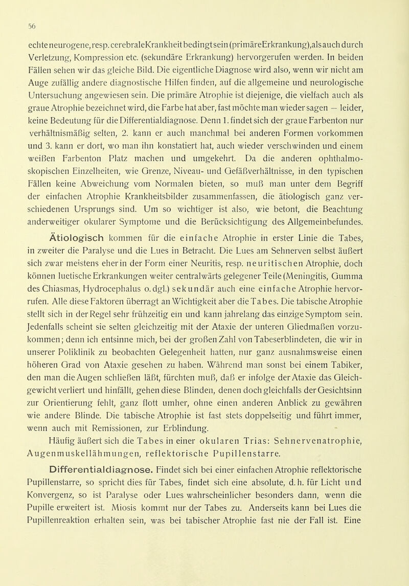 echteneurogene,resp.cerebraleKrankheitbedingtsein (primäreErkrankung),alsauch durch Verletzung, Kompression etc. (sekundäre Erkrankung) hervorgerufen werden. In beiden Fällen sehen wir das gleiche Bild. Die eigentliche Diagnose wird also, wenn wir nicht am Auge zufällig andere diagnostische Hilfen finden, auf die allgemeine und neurologische Untersuchung angewiesen sein. Die primäre Atrophie ist diejenige, die vielfach auch als graue Atrophie bezeichnet wird, die Farbe hat aber, fast möchte man wieder sagen — leider, keine Bedeutung für die Differentialdiagnose. Denn 1. findet sich der graue Farbenton nur verhältnismäßig selten, 2. kann er auch manchmal bei anderen Formen vorkommen und 3. kann er dort, wo man ihn konstatiert hat, auch wieder verschwinden und einem weißen Farbenton Platz machen und umgekehrt. Da die anderen ophthalmo- skopischen Einzelheiten, wie Grenze, Niveau- und Gefäßverhältnisse, in den typischen Fällen keine Abweichung vom Normalen bieten, so muß man unter dem Begriff der einfachen Atrophie Krankheitsbilder zusammenfassen, die ätiologisch ganz ver- schiedenen Ursprungs sind. Um so wichtiger ist also, wie betont, die Beachtung anderweitiger okularer Symptome und die Berücksichtigung des Allgemeinbefundes. Ätiologisch kommen für die einfache Atrophie in erster Linie die Tabes, in zweiter die Paralyse und die Lues in Betracht. Die Lues am Sehnerven selbst äußert sich zwar meistens eherin der Form einer Neuritis, resp. neuritischen Atrophie, doch können luetische Erkrankungen weiter centralwärts gelegener Teile (Meningitis, Gumma des Chiasmas, Hydrocephalus o.dgl.) sekundär auch eine einfache Atrophie hervor- rufen. Alle diese Faktoren überragt an Wichtigkeit aber dieTabes. Die tabische Atrophie stellt sich in der Regel sehr frühzeitig ein und kann jahrelang das einzige Symptom sein. Jedenfalls scheint sie selten gleichzeitig mit der Ataxie der unteren Gliedmaßen vorzu- kommen; denn ich entsinne mich, bei der großen Zahl von Tabeserblindeten, die wir in unserer Poliklinik zu beobachten Gelegenheit hatten, nur ganz ausnahmsweise einen höheren Grad von Ataxie gesehen zu haben. Während man sonst bei einem Tabiker, den man die Augen schließen läßt, fürchten muß, daß er infolge der Ataxie das Gleich- gewichtverliert und hinfällt, gehen diese Blinden, denen doch gleichfalls der Gesichtsinn zur Orientierung fehlt, ganz flott umher, ohne einen anderen Anblick zu gewähren wie andere Blinde. Die tabische Atrophie ist fast stets doppelseitig und führt immer, wenn auch mit Remissionen, zur Erblindung. Häufig äußert sich die Tabes in einer okularen Trias: Sehnervenatrophie, Augenmuskellähmungen, reflektorische Pupillenstarre. Differentiale!iagnose. Findet sich bei einer einfachen Atrophie reflektorische Pupillenstarre, so spricht dies für Tabes, findet sich eine absolute, d.h. für Licht und Konvergenz, so ist Paralyse oder Lues wahrscheinlicher besonders dann, wenn die Pupille erweitert ist. Miosis kommt nur der Tabes zu. Anderseits kann bei Lues die Pupillenreaktion erhalten sein, was bei tabischer Atrophie fast nie der Fall ist. Eine