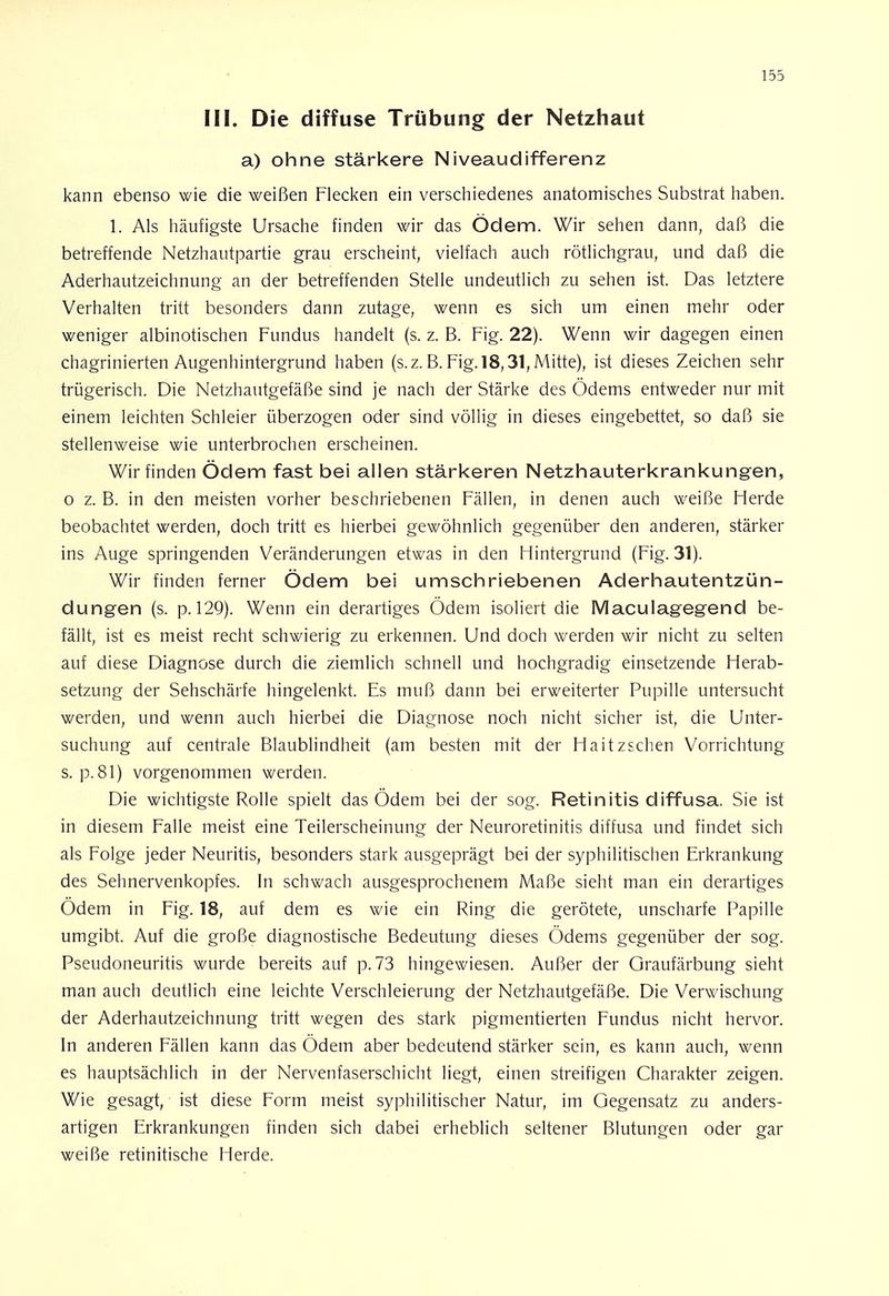 III. Die diffuse Trübung der Netzhaut a) ohne stärkere Niveaudifferenz kann ebenso wie die weißen Flecken ein verschiedenes anatomisches Substrat haben. 1. Als häufigste Ursache finden wir das Ödem. Wir sehen dann, daß die betreffende Netzhautpartie grau erscheint, vielfach auch rötlichgrau, und daß die Aderhautzeichnung an der betreffenden Stelle undeutlich zu sehen ist. Das letztere Verhalten tritt besonders dann zutage, wenn es sich um einen mehr oder weniger albinotischen Fundus handelt (s. z. B. Fig. 22). Wenn wir dagegen einen chagrinierten Augenhintergrund haben (s.z. B. Fig. 18,31, Mitte), ist dieses Zeichen sehr trügerisch. Die Netzhautgefäße sind je nach der Stärke des Ödems entweder nur mit einem leichten Schleier überzogen oder sind völlig in dieses eingebettet, so daß sie stellenweise wie unterbrochen erscheinen. Wir finden Ödem fast bei allen stärkeren Netzhauterkrankungen, o z. B. in den meisten vorher beschriebenen Fällen, in denen auch weiße Herde beobachtet werden, doch tritt es hierbei gewöhnlich gegenüber den anderen, stärker ins Auge springenden Veränderungen etwas in den Hintergrund (Fig. 31). Wir finden ferner Ödem bei umschriebenen Aderhautentzün- dungen (s. p. 129). Wenn ein derartiges Ödem isoliert die Maculagegend be- fällt, ist es meist recht schwierig zu erkennen. Und doch werden wir nicht zu selten auf diese Diagnose durch die ziemlich schnell und hochgradig einsetzende Herab- setzung der Sehschärfe hingelenkt. Es muß dann bei erweiterter Pupille untersucht werden, und wenn auch hierbei die Diagnose noch nicht sicher ist, die Unter- suchung auf centrale Blaublindheit (am besten mit der Haitzschen Vorrichtung s. p. 81) vorgenommen werden. Die wichtigste Rolle spielt das Ödem bei der sog. Retinitis diffusa. Sie ist in diesem Falle meist eine Teilerscheinung der Neuroretinitis diffusa und findet sich als Folge jeder Neuritis, besonders stark ausgeprägt bei der syphilitischen Erkrankung des Sehnervenkopfes. In schwach ausgesprochenem Maße sieht man ein derartiges Ödem in Fig. 18, auf dem es wie ein Ring die gerötete, unscharfe Papille umgibt. Auf die große diagnostische Bedeutung dieses Ödems gegenüber der sog. Pseudoneuritis wurde bereits auf p. 73 hingewiesen. Außer der Graufärbung sieht man auch deutlich eine leichte Verschleierung der Netzhautgefäße. Die Verwischung der Aderhautzeichnung tritt wegen des stark pigmentierten Fundus nicht hervor. In anderen Fällen kann das Ödem aber bedeutend stärker sein, es kann auch, wenn es hauptsächlich in der Nervenfaserschicht liegt, einen streifigen Charakter zeigen. Wie gesagt, ist diese Form meist syphilitischer Natur, im Gegensatz zu anders- artigen Erkrankungen finden sich dabei erheblich seltener Blutungen oder gar weiße retinitische Herde.