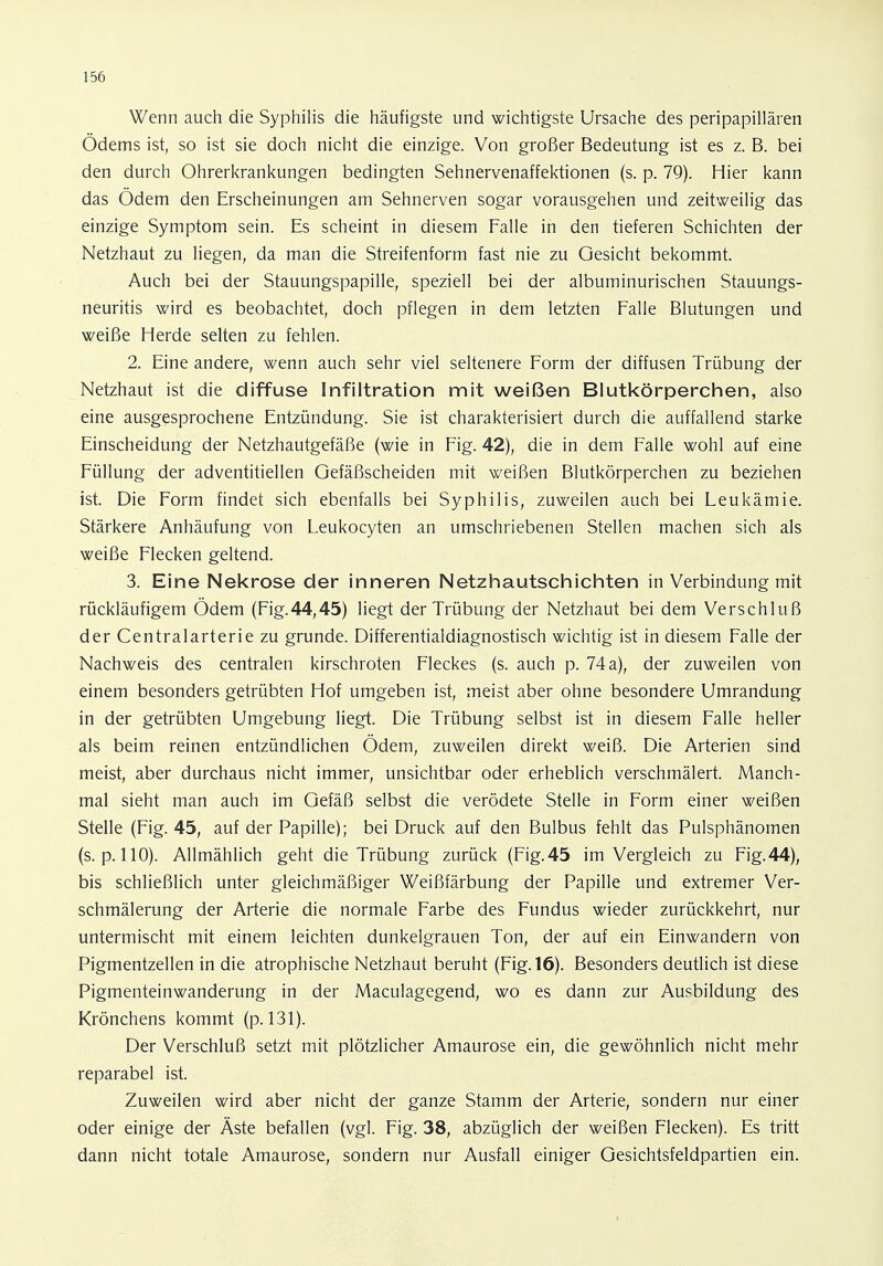 Wenn auch die Syphilis die häufigste und wichtigste Ursache des peripapillären Ödems ist, so ist sie doch nicht die einzige. Von großer Bedeutung ist es z. B. bei den durch Ohrerkrankungen bedingten Sehnervenaffektionen (s. p. 79). Hier kann das Odem den Erscheinungen am Sehnerven sogar vorausgehen und zeitweilig das einzige Symptom sein. Es scheint in diesem Falle in den tieferen Schichten der Netzhaut zu liegen, da man die Streifenform fast nie zu Gesicht bekommt. Auch bei der Stauungspapille, speziell bei der albuminurischen Stauungs- neuritis wird es beobachtet, doch pflegen in dem letzten Falle Blutungen und weiße Herde selten zu fehlen. 2. Eine andere, wenn auch sehr viel seltenere Form der diffusen Trübung der Netzhaut ist die diffuse Infiltration mit weißen Blutkörperchen, also eine ausgesprochene Entzündung. Sie ist charakterisiert durch die auffallend starke Einscheidung der Netzhautgefäße (wie in Fig. 42), die in dem Falle wohl auf eine Füllung der adventitiellen Gefäßscheiden mit weißen Blutkörperchen zu beziehen ist. Die Form findet sich ebenfalls bei Syphilis, zuweilen auch bei Leukämie. Stärkere Anhäufung von Leukocyten an umschriebenen Stellen machen sich als weiße Flecken geltend. 3. Eine Nekrose der inneren Netzhautschichten in Verbindung mit rückläufigem Ödem (Fig.44,45) liegt der Trübung der Netzhaut bei dem Verschluß der Centraiarterie zu gründe. Differentialdiagnostisch wichtig ist in diesem Falle der Nachweis des centralen kirschroten Fleckes (s. auch p. 74 a), der zuweilen von einem besonders getrübten Hof umgeben ist, meist aber ohne besondere Umrandung in der getrübten Umgebung liegt. Die Trübung selbst ist in diesem Falle heller als beim reinen entzündlichen Ödem, zuweilen direkt weiß. Die Arterien sind meist, aber durchaus nicht immer, unsichtbar oder erheblich verschmälert. Manch- mal sieht man auch im Gefäß selbst die verödete Stelle in Form einer weißen Stelle (Fig. 45, auf der Papille); bei Druck auf den Bulbus fehlt das Pulsphänomen (s. p. 110). Allmählich geht die Trübung zurück (Fig. 45 im Vergleich zu Fig.44), bis schließlich unter gleichmäßiger Weißfärbung der Papille und extremer Ver- schmälerung der Arterie die normale Farbe des Fundus wieder zurückkehrt, nur untermischt mit einem leichten dunkelgrauen Ton, der auf ein Einwandern von Pigmentzellen in die atrophische Netzhaut beruht (Fig. 16). Besonders deutlich ist diese Pigmenteinwanderung in der Maculagegend, wo es dann zur Ausbildung des Krönchens kommt (p. 131). Der Verschluß setzt mit plötzlicher Amaurose ein, die gewöhnlich nicht mehr reparabel ist. Zuweilen wird aber nicht der ganze Stamm der Arterie, sondern nur einer oder einige der Äste befallen (vgl. Fig. 38, abzüglich der weißen Flecken). Es tritt dann nicht totale Amaurose, sondern nur Ausfall einiger Gesichtsfeldpartien ein.