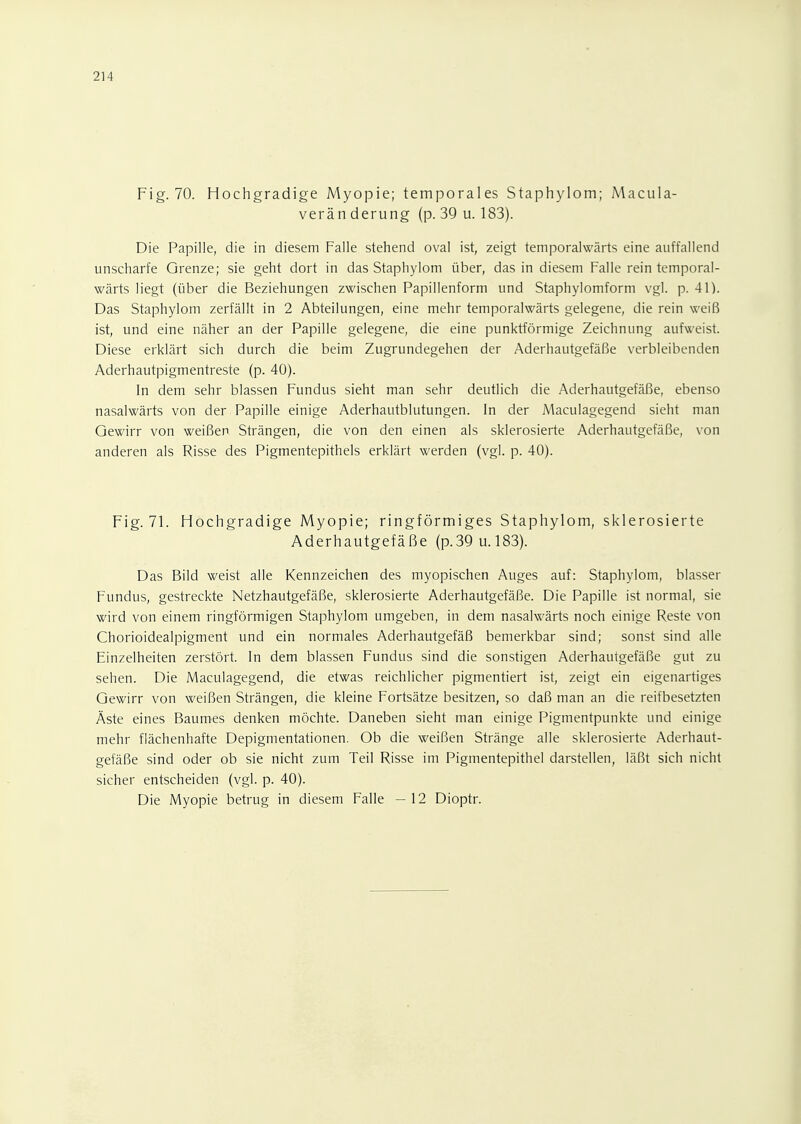 Fig. 70. Hochgradige Myopie; temporales Staphylom; Macula- veränderung (p. 39 u. 183). Die Papille, die in diesem Falle stehend oval ist, zeigt temporalwärts eine auffallend unscharfe Grenze; sie geht dort in das Staphylom über, das in diesem Falle rein temporal- wärts liegt (über die Beziehungen zwischen Papillenform und Staphylomform vgl. p. 41). Das Staphylom zerfällt in 2 Abteilungen, eine mehr temporalwärts gelegene, die rein weiß ist, und eine näher an der Papille gelegene, die eine punktförmige Zeichnung aufweist. Diese erklärt sich durch die beim Zugrundegehen der Aderhautgefäße verbleibenden Aderhautpigmentreste (p. 40). In dem sehr blassen Fundus sieht man sehr deutlich die Aderhautgefäße, ebenso nasalwärts von der Papille einige Aderhautblutungen. In der Maculagegend sieht man Gewirr von weißen Strängen, die von den einen als sklerosierte Aderhautgefäße, von anderen als Risse des Pigmentepithels erklärt werden (vgl. p. 40). Fig. 71. Hochgradige Myopie; ringförmiges Staphylom, sklerosierte Aderhautgefäße (p.39 u.183). Das Bild weist alle Kennzeichen des myopischen Auges auf: Staphylom, blasser Fundus, gestreckte Netzhautgefäße, sklerosierte Aderhautgefäße. Die Papille ist normal, sie wird von einem ringförmigen Staphylom umgeben, in dem nasalwärts noch einige Reste von Chorioidealpigment und ein normales Aderhautgefäß bemerkbar sind; sonst sind alle Einzelheiten zerstört. In dem blassen Fundus sind die sonstigen Aderhautgefäße gut zu sehen. Die Maculagegend, die etwas reichlicher pigmentiert ist, zeigt ein eigenartiges Gewirr von weißen Strängen, die kleine Fortsätze besitzen, so daß man an die reifbesetzten Äste eines Baumes denken möchte. Daneben sieht man einige Pigmentpunkte und einige mehr flächenhafte Depigmentationen. Ob die weißen Stränge alle sklerosierte Aderhaut- gefäße sind oder ob sie nicht zum Teil Risse im Pigmentepithel darstellen, läßt sich nicht sicher entscheiden (vgl. p. 40). Die Myopie betrug in diesem Falle - 12 Dioptr.