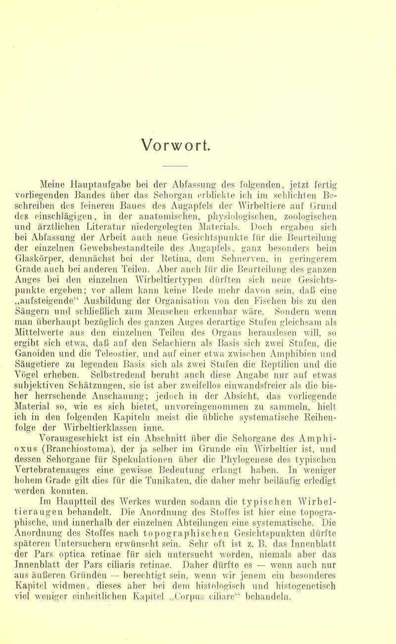 Vorwort. Meine Hauptaufgabe bei der Abfassung des folgenden, jetzt fertig vorliegenden Bandes über das Sehorgan erblickte ich im schlichten Be- schreiben des feineren Baues des Augapfels der Wirbeltiere auf Grund des einschlägigen, in der anatomischen, physiologischen, zoologischen und ärztlichen Literatur niedergelegten Materials. Doch ergaben sich bei Abfassung der Arbeit auch neue Gesichtspunkte für die Beurteilung der einzelnen Gewebsbestandteile des Augapfels, ganz besonders beim Glaskörper, demnächst bei der Retina, dem Sehnerven, in geringerem Grade auch bei anderen Teilen. Aber auch für die Beurteilung des ganzen Auges bei den einzelnen Wirbeltiertypen dürften sich neue Gesichts- punkte ergeben; vor allem kann keine Bede mehr davon sein, daß eine „aufsteigende Ausbildung der Organisation von den Fischen bis zu den Säugern und schließlich zum Menschen erkennbar wäre. Sondern wenn man überhaupt bezüglich des ganzen Auges derartige Stufen gleichsam als Mittelwerte aus den einzelnen Teilen des Organs herauslesen will, so ergibt sich etwa, daß auf den Selachiern als Basis sich zwei Stufen, die Ganoiden und die Teleostier, und auf einer etwa zwischen Amphibien und Säugetiere zu legenden Basis sich als zwei Stufen die Reptilien und die Vögel erheben. Selbstredend beruht auch diese Angabe nur auf etwas subjektiven Schätzungen, sie ist aber zweifellos einwanclsfreier als die bis- her herrschende Anschauung; jedoch in der Absicht, das vorliegende Material so, wie es sich bietet, unvoreingenommen zu sammeln, hielt ich in den folgenden Kapiteln meist die übliche systematische Reihen- folge der Wirbeltierklassen inne. Vorausgeschickt ist ein Abschnitt über die Sehorgane des Amphi- oxus (Branchiostoma), der ja selber im Grunde ein Wirbeltier ist, und dessen Sehorgane für Spekulationen über die Phylogenese des typischen Vertebratenauges eine gewisse Bedeutung erlangt haben. In weniger hohem Grade gilt dies für die Tunikaten, die daher mehr beiläufig erledigt werden konnten. Im Hauptteil des Werkes wurden sodann die typischen Wirbel- tieraugen behandelt. Die Anordnung des Stoffes ist hier eine topogra- phische, und innerhalb der einzelnen Abteilungen eine systematische. Die Anordnung des Stoffes nach topographischen Gesichtspunkten dürfte späteren Untersuchern erwünscht sein. Sehr oft ist z. B. das Innenblatt der Pars optica retinae für sich untersucht worden, niemals aber das Innenblatt der Pars ciliaris retinae. Daher dürfte es — wenn auch nur aus äußeren Gründen — berechtigt sein, wenn wir jenem ein besonderes Kapitel widmen, dieses aber bei dem histologisch und histogenetisch viel weniger einheitlichen Kapitel „Corpus ciliare behandeln.