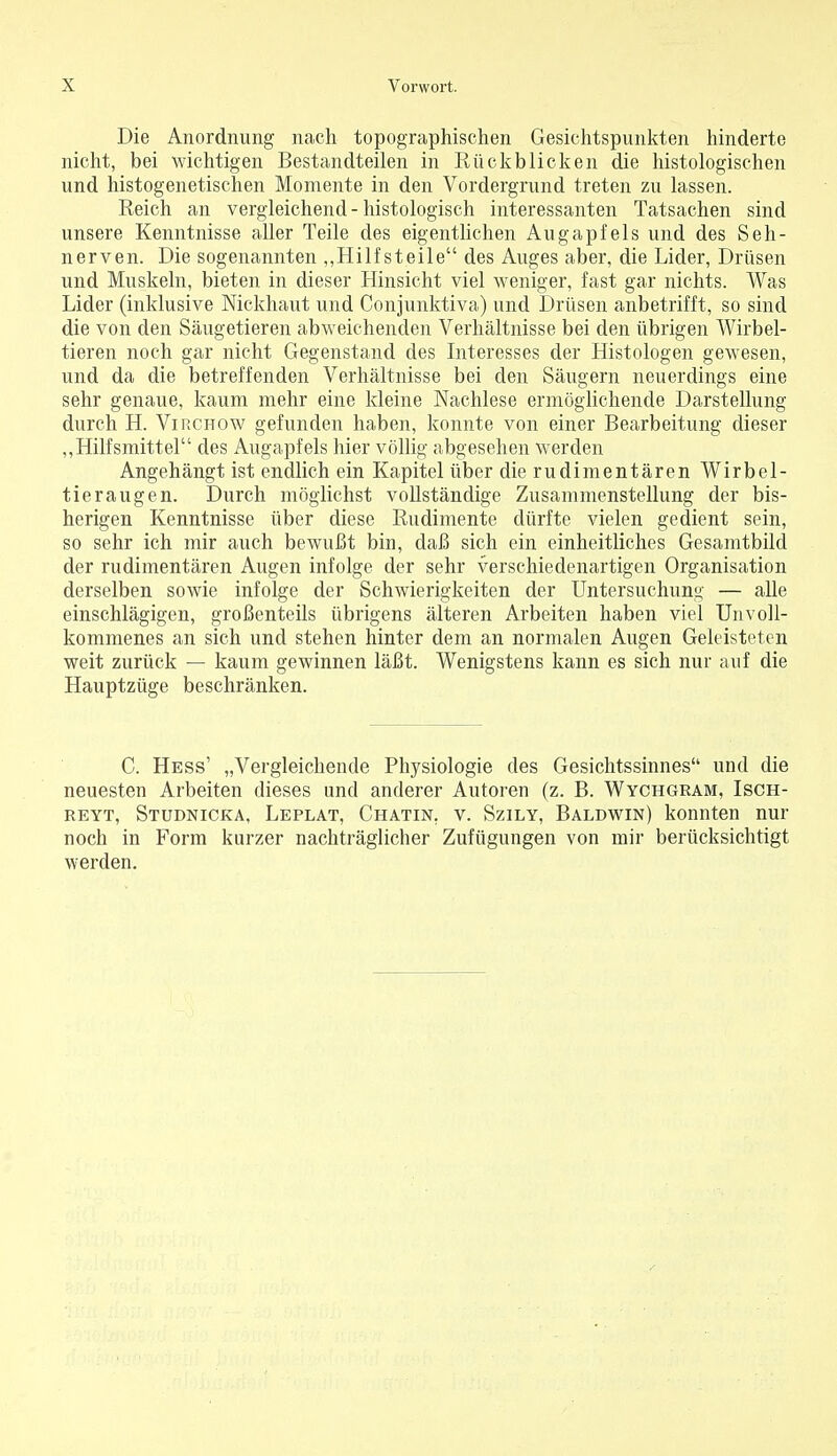 Die Anordnung nach topographischen Gesichtspunkten hinderte nicht, bei wichtigen Bestandteilen in Rückblicken die histologischen und histogenetischen Momente in den Vordergrund treten zu lassen. Reich an vergleichend-histologisch interessanten Tatsachen sind unsere Kenntnisse aller Teile des eigentlichen Augapfels und des Seh- nerven. Die sogenannten ,,Hilf steile des Auges aber, die Lider, Drüsen und Muskeln, bieten in dieser Hinsicht viel weniger, fast gar nichts. Was Lider (inklusive Nickhaut und Conjunktiva) und Drüsen anbetrifft, so sind die von den Säugetieren abweichenden Verhältnisse bei den übrigen Wirbel- tieren noch gar nicht Gegenstand des Interesses der Histologen gewesen, und da die betreffenden Verhältnisse bei den Säugern neuerdings eine sehr genaue, kaum mehr eine kleine Nachlese ermöglichende Darstellung durch H. Virchow gefunden haben, konnte von einer Bearbeitung dieser ,,Hilfsmittel des Augapfels hier völlig abgesehen werden Angehängt ist endlich ein Kapitel über die rudimentären Wirbel- tier äugen. Durch möglichst vollständige Zusammenstellung der bis- herigen Kenntnisse über diese Rudimente dürfte vielen gedient sein, so sehr ich mir auch bewußt bin, daß sich ein einheitliches Gesamtbild der rudimentären Augen infolge der sehr verschiedenartigen Organisation derselben sowie infolge der Schwierigkeiten der Untersuchung — alle einschlägigen, großenteils übrigens älteren Arbeiten haben viel Unvoll- kommenes an sich und stehen hinter dem an normalen Augen Geleisteten weit zurück — kaum gewinnen läßt. Wenigstens kann es sich nur auf die Hauptzüge beschränken. C. Hess' „Vergleichende Physiologie des Gesichtssinnes und die neuesten Arbeiten dieses und anderer Autoren (z. B. Wychgeam, Isch- reyt, Studnicka, Leplat, Chatin. v. Szily, Baldwin) konnten nur noch in Form kurzer nachträglicher Zufügungen von mir berücksichtigt werden.