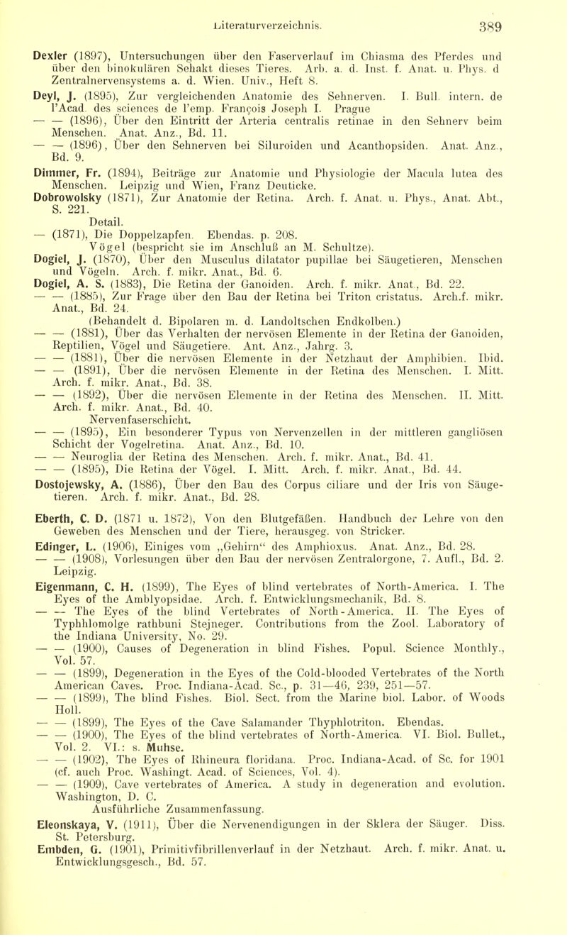 Dexler (1897), Untersuchungen über den Faserverlauf im Chiasma des Pferdes und über den binokularen Sehakt dieses Tieres. Arb. a. d. Inst. f. Anat. u. Phys. d Zentralnervensystems a. d. Wien. Univ., Heft 8. Deyl, J. (1895), Zur vergleichenden Anatomie des Sehnerven. I. Bull, intern, de l'Acad. des sciences de l'emp. Francois Joseph I. Prague — — (1896), Über den Eintritt der Arteria centralis retinae in den Sehnerv beim Menschen. Anat. Anz., Bd. 11. — — (1896), Über den Sehnerven bei Siluroiden und Acanthopsiden. Anat. Anz., Bd. 9. Dirnmer, Fr. (1894), Beiträge zur Anatomie und Physiologie der Macula lutea des Menschen. Leipzig und Wien, Franz Deuticke. Dobrowolsky (1871), Zur Anatomie der Retina. Arch. f. Anat. u. Phys., Anat. Abt., S. 221. Detail. — (1871), Die Doppelzapfen. Ebendas. p. 208. Vögel (bespricht sie im Anschluß an M. Schultze). Dogiel, J. (1870), Über den Musculus dilatator pupillae bei Säugetieren, Menschen und Vögeln. Arch. f. mikr. Anat., Bd. 6. Dogiel, A. S. (1883), Die Retina der Ganoiden. Arch. f. mikr. Anat , Bd. 22. — — (1885), Zur Frage über den Bau der Retina bei Triton cristatus. Arch.f. mikr. Anat., Bd. 24. (Behandelt d. Bipolaren m. d. Landoltschen Endkolben.) — — (1881), Über das Verhalten der nervösen Elemente in der Retina der Ganoiden, Reptilien, Vögel und Säugetiere. Ant. Anz., Jahrg. 3. — — (1881), Über die nervösen Elemente in der Netzhaut der Amphibien. Ibid. — — (1891), Über die nervösen Elemente in der Retina des Menschen. I. Mitt. Arch. f. mikr. Anat, Bd. 38. — — (1892), Über die nervösen Elemente in der Retina des Menschen. II. Mitt. Arch. f. mikr. Anat, Bd. 40. Nervenfaserschicht. — — (1895), Ein besonderer Typus von Nervenzellen in der mittleren gangliösen Schicht der Vogelretina. Anat. Anz., Bd. 10. — — Neuroglia der Retina des Menschen. Arch. f. mikr. Anat., Bd. 41. (1895), Die Retina der Vögel. I. Mitt. Arch. f. mikr. Anat., Bd. 44. Dostojewsky, A. (1886), Über den Bau des Corpus ciliare und der Iris von Säuge- tieren. Arch. f. mikr. Anat, Bd. 28. Eberth, C. D. (1871 u. 1872), Von den Blutgefäßen. Handbuch der Lehre von den Geweben des Menschen und der Tiere, herausgeg. von Stricker. Edinger, L. (1906), Einiges vom „Gehirn des Amphioxus. Anat. Anz., Bd. 28. — — (1908), Vorlesungen über den Bau der nervösen Zentralorgone, 7. Aufl., Bd. 2. Leipzig. Eigenmann, C. H. (1899), The Eyes of blind vertebrates of North-America. I. The Eyes of the Amblyopsidae. Arch. f. Entwicklungsmechanik, Bd. 8. — — The Eyes of the blind Vertebrates of North-America. II. The Eyes of Typhhlomolge rathbuni Stejneger. Contributions from the Zool. Laboratory of the Indiana University, No. 29. — — (1900), Causes of Degeneration in blind Fishes. Popul. Science Monthly., Vol. 57. — — (1899), Degeneration in the Eyes of the Cold-blooded Vertebrates of the North American Caves. Proc. Indiana-Acad. Sc, p. 31—46, 239, 251—57. (1899), The blind Fishes. Biol. Sect. from the Marine biol. Labor, of Woods Holl. (1899), The Eyes of the Cave Salamander Thyphlotriton. Ebendas. (1900), The Eyes of the blind vertebrates of North-America. VI. Biol. Bullet, Vol. 2. VI.: s. Muhse. (1902), The Eyes of Rhineura floridana. Proc. Indiana-Acad. of Sc. for 1901 (cf. auch Proc. Washingt. Acad. of Sciences, Vol. 4). — — (1909), Cave vertebrates of America. A study in degeneration and evolution. Washington, D. C. Ausführliche Zusammenfassung. Eleonskaya, V. (1911), Über die Nervenendigungen in der Sklera der Säuger. Diss. St. Petersburg. Embden, G. (1901), Primitivfibrillenverlauf in der Netzhaut. Arch. f. mikr. Anat. u. Entwicklungsgesch., Bd. 57.