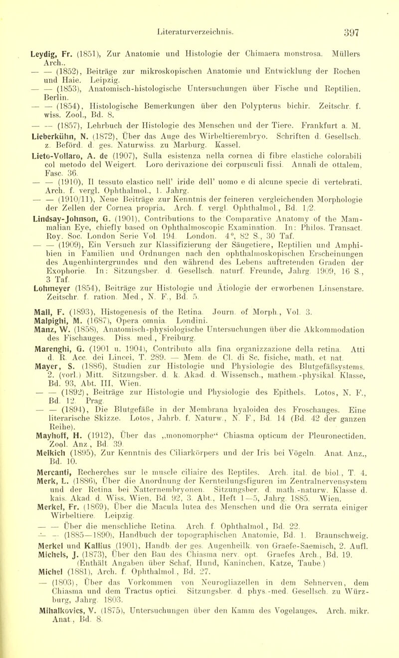 Leydig, Fr. (1851), Zur Anatomie und Histologie der Chimaera monstrosa. Müllers Arch.. — — (1852), Beiträge zur mikroskopischen Anatomie und Entwicklung der Rochen und Haie. Leipzig. — — (1853), Anatomisch-histologische Untersuchungen über Fische und Reptilien. Berlin. — — (1854), Histologische Bemerkungen über den Polypterus bichir. Zeitschr. f. wiss. Zool., Bd. 8. — — (1857), Lehrbuch der Histologie des Menschen und der Tiere. Frankfurt a. M. Lieberkülm, N. (1872), Über das Auge des Wirbeltierembryo. Schriften d. Gesellsch. z. Beförd. d. ges. Naturwiss. zu Marburg. Kassel. Lieto-Vollaro, A. de (1907), Sulla esistenza nella Cornea di fibre elastiche colorabili col metodo del Weigert. Loro derivazione dei corpusculi fissi. Annali de ottalem. Fase. 36. — — (1910), II tessuto elastico nell' iride dell' uomo e di alcune specie di vertebrati. Arch. f. vergl. Ophthalmol., 1. Jahrg. — — (1910/11), Neue Beiträge zur Kenntnis der feineren vergleichenden Morphologie der Zellen der Cornea propria. Arch. f. vergl. Ophthalmol., Bd. 1/2. Lindsay-Johnson, G. (1901), Contributions to the Comparative Anatomy of the Mam- malian Eye, chiefly based on Ophthalmoscopic Examination. In: Philos. Transact. Roy. Soc. London Serie Vol. 194. London. 4°, 82 S., 30 Taf. — — (1909), Ein Versuch zur Klassifizierung der Säugetiere, Reptilien und Amphi- bien in Familien und Ordnungen nach den ophthalmoskopischen Erscheinungen des Augenhintergrundes und den während des Lebens auftretenden Graden der Exophorie. In: Sitzungsber. d. Gesellsch. naturf. Freunde, Jahrg. 1909, 16 S., 3 Taf. Lohmeyer (1854), Beiträge zur Histologie und Ätiologie der erworbenen Linsenstare. Zeitschr. f. ration. Med , N. F.. Bd. 5. Mall, F. (1893), Histogenesis of the Retina. Journ. of Morph., Vol. 3. Malpighi, M. (1687), Opera omnia. Londini. Manz, W. (1858), Anatomisch-physiologische Untersuchungen über die Akkommodation des Fischauges. Diss med., Freiburg. Marenghi, G. (1901 u. 1904), Contributo alla fina organizzazione della retina. Atti d. R. Acc. dei Lincei, T. 289. — Mem. de Cl. di Sc. fisiebe, math. et nat. Mayer, S. (1886), Studien zur Histologie und Physiologie des Blutgefäßsystems. 2. (vorl.) Mitt. Sitzungsber. d. k. Akad. d. Wissensch., mathem.-physikal. Klasse, Bd. 93, Abt. III, Wien. — — (1892), Beiträge zur Histologie und Physiologie des Epithels. Lotos, N. F. Bd. 12. Prag. — — (1894), Die Blutgefäße in der Membrana hyaloidea des Froschauges. Eine literarische Skizze. Lotos, Jahrb. f. Naturw., N. F., Bd. 14 (Bd. 42 der ganzen Reihe). Mayhoff, H. (1912), Über das „monomorphe Chiasma opticum der Pleuronectiden. Zool. Anz, Bd. 39 Melkich (1895), Zur Kenntnis des Ciliarkörpers und der Iris bei Vögeln. Anat. Anz., Bd. 10. Mercanti, Recherches sur le muscle eiliaire des Reptiles. Arch. ital. de biol, T. 4. Merk, L. (1886), Über die Anordnung der Kernteilungsfiguren im Zentralnervensystem und der Retina bei Natternembryonen. Sitzungsber. d. math.-naturw. Klasse d. kais. Akad. d. Wiss. Wien, Bd. 92, 3. Abt., Heft 1—5, Jahrg. 1885. Wien. Merkel, Fr. (1869), Über die Macula lutea des Menschen und die Ora serrata einiger Wirbeltiere. Leipzig. — — Über die menschliche Retina. Arch. f Ophthalmol , Bd. 22. — — (1885—1890), Handbuch der topographischen Anatomie, Bd. 1. Braunschweig. Merkel und Kallius (1901), Handb. der ges. Augenheilk. von Graefe-Saemisch, 2. Aufl. Michels, J. (1873), Über den Bau des Chiasma nerv opt. Graefes Arch., Bd. 19. (Enthält Angaben über Schaf, Hund, Kaninchen, Katze, Taube) Michel (1881), Arch. f. Ophthalmol., Bd. 27. — (1803), Über das Vorkommen von Neurogliazellen in dem Sehnerven, dem Chiasma und dem Tractus optici. Sitzungsber. d. phys -med. Gesellsch. zu Würz- burg, Jahrg. 1803. Mihalkevics, V. (1875), Untersuchungen über den Kamm des Vogelauges. Arch. mikr. Anat , Bd. 8.