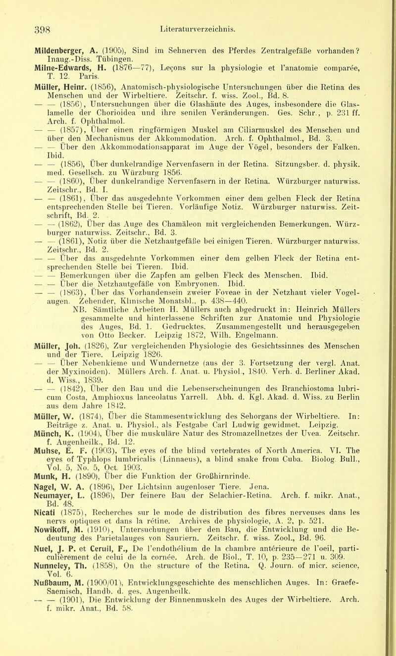 Mildenberger, A. (1905), Sind im Sehnerven des Pferdes Zentralgefäße vorhanden? Inaug.-Diss. Tübingen. Milne-Edwards, H. (1876—77), Lecons sur la physiologie et l'anatomie comparee, T. 12. Paris. Müller, Heinr. (1856), Anatomisch-physiologische Untersuchungen über die Retina des Menschen und der Wirbeltiere. Zeitschr. f. wiss. Zool., Bd. 8. — — (1856), Untersuchungen über die Glashäute des Auges, insbesondere die Glas- lamelle der Chorioidea und ihre senilen Veränderungen. Ges. Sehr., p. 231 ff. Arch. f. Ophthalmol. — — (1857), Über einen ringförmigen Muskel am Ciliarmuskel des Menschen und über den Mechanismus der Akkommodation. Arch. f. Ophthalmol., Bd. 3. — — Über den Akkommodationsapparat im Auge der Vögel, besonders der Falken. Ibid. — — (1856), Über dunkelrandige Nervenfasern in der Retina. Sitzungsber. d. physik. med. Gesellsch. zu Würzburg 1856. (1860), Über dunkelrandige Nervenfasern in der Retina. Würzburger naturwiss. Zeitschr., Bd. I. — — (1861), Über das ausgedehnte Vorkommen einer dem gelben Fleck der Retina entsprechenden Stelle bei Tieren. Vorläufige Notiz. Würzburger naturwiss. Zeit- schrift, Bd.. 2. — — (1862), Über das Auge des Chamäleon mit vergleichenden Bemerkungen. Würz- burger naturwiss. Zeitschr., Bd. 3. — — (1861), Notiz über die Netzhautgefäße bei einigen Tieren. Würzburger naturwiss. Zeitschr., Bd. 2. — — Über das ausgedehnte Vorkommen einer dem gelben Fleck der Retina ent- sprechenden Stelle bei Tieren. Ibid. - — Bemerkungen über die Zapfen am gelben Fleck des Menschen. Ibid. — — Über die Netzhautgefäße von Embryonen. Ibid. — — (1863), Über das Vorhandensein zweier Foveae in der Netzhaut vieler Vogel- augen. Zehender, Klinische Monatsbl., p. 438—440. NB. Sämtliche Arbeiten H. Müllers auch abgedruckt in: Heinrich Müllers gesammelte und hinterlassene Schriften zur Anatomie und Physiologie des Auges, Bd. 1. Gedrucktes. Zusammengestellt und herausgegeben von Otto Becker. Leipzig 1872, Wilh. Engelmann. Müller, Joh. (1826), Zur vergleichenden Physiologie des Gesichtssinnes des Menschen und der Tiere. Leipzig 1826. — — Über Nebenkieme und Wundernetze (aus der 3. Fortsetzung der vergl. Anat. der Myxinoiden). Müllers Arch. f. Anat. u. Physiol., 1840. Verb. d. Berliner Akad. d. Wiss., 1839. — — (1842), Über den Bau und die Lebenserscheinungen des Branchiostoma lubri- cum Costa, Amphioxus lanceolatus Yarrell. Abh. d. Kgl. Akad. d. Wiss. zu Berlin aus dem Jahre 1842. Müller, W. (1874), Über die Stammesentwicklung des Sehorgans der Wirbeltiere. In: Beiträge z. Anat. u. Physiol., als Festgabe Carl Ludwig gewidmet. Leipzig. Münch, K. (1904), Über die muskuläre Natur des Stromazellnetzes der Uvea. Zeitschr. f. Augenheilk., Bd. 12. Muhse, E. F. (1903), The eyes of the blind vertebrates of North America. VI. The eyes of Typhlops lumbricalis (Linnaeus), a blind snake from Cuba. Biolog. Bull., Vol. 5, No. 5, Oct. 1903. Münk, H. (1890), Über die Funktion der Großhirnrinde. Nagel, W. A. (1896), Der Lichtsinn augenloser Tiere. Jena. Neumayer, L. (1896), Der feinere Bau der Selachier-Retina. Arch. f. mikr. Anat., Bd. 48. Nicati (1875), Recherches sur le mode de distribution des fibres nerveuses dans les nervs optiques et dans la retine. Archives de physiologie, A. 2, p. 521. Nowikoff, M. (1910), Untersuchungen über den Bau, die Entwicklung und die Be- deutung des Parietalauges von Sauriern. Zeitschr. f. wiss. Zool., Bd. 96. Nuel, J. P. et Ceruil, F., De l'endothelium de la chambre anterieure de l'oeil, parti- culierement de celui de la corneae. Arch. de Biol., T. 10, p. 235—271 u. 309. Nunneley, Th. (1858), On the strueture of the Retina. Q. Journ. of micr. science, Vol. 6. Nußbaum, M. (1900/01), Entwicklungsgeschichte des menschlichen Auges. In: Graefe- Saemisch, Handb. d. ges. Augenheilk. — — (1901), Die Entwicklung der Binnenmuskeln des Auges der Wirbeltiere. Arch. f. mikr. Anat., Bd. 58.