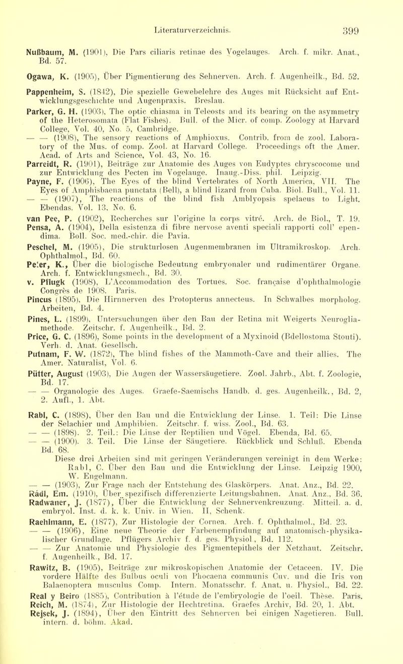 Nußbaum, M. (1901), Die Pars ciliaris retinae des Vogelauges. Arch. f. mikr. Anat., Bd. 57. Ogawa, K. (1905), Über Pigmentierung des Sehnerven. Arch. f. Augenheilk., Bd. 52. Pappenheim, S. (1842), Die spezielle Gewebelehre des Auges mit Rücksicht auf Ent- wicklungsgeschichte und Augenpraxis. Breslau. Parker, G. H. (1903), The optic chiasma in Teleosts and its bearing on the asymmetry of the Heterosomata (Fiat Fishes). Bull, of the Micr. of comp. Zoology at Harvard College, Vol. 40, No. 5, Cambridge. — — (1908), The sensory reactions of Amphioxus. Contrib. from de zool. Labora- tory of the Mus. of com]). Zool. at Harvard College. Proceedings oft the Amer. Acad. of Arts and Science, Vol. 43, No. 16. Parreidt, R. (1901), Beiträge zur Anatomie des Auges von Eudyptes chryscocome und zur Entwicklung dos Pecten im Vogelauge. Inaug.-Diss. phil. Leipzig. Payne, F. (1906), The Eyes of the blind Vertebrates of North America, VII. The Eyes of Amphisbaena punctata (Bell), a blind lizard from Cuba. Biol. Bull., Vol. 11. — — (1907), The reactions of the blind fish Amblyopsis spelaeus to Light. Ebendas. Vol. 13. No. 6. van Pee, P. (1902), Recherches sur l'origine In corps vitre. Arch. de Biol., T. 19. Pensa, A. (1904), Deila esistenza di fibre nervöse aventi speciali rapporti coli' epen- dima. Boll. Soc. med.-chir. die Pavia. Peschel, M. (1905), Die strukturlosen Augenmembranen im Ultramikroskop. Arch. Ophthalmol., Bd. 60. Peler, K., Über die biologische Bedeutung embryonaler und rudimentärer Organe. Arch. f. Entwicklungsmech., Bd. 30. v. Pflugk (1908), L'Accommodation des Tortues. Soc. francaise d'ophthalmologie Congres de 1908. Paris. Pincus (1895), Die Hirnnerven des Protopterus annecteus. In Schwalbes morpholog. Arbeiten, Bd. 4. Pines, L. (1899). Untersuchungen über den Bau der Retina mit Weigerts Neuroglia- methode. Zeitschr. f. Augenheilk.. Bd. 2. Price, G. C. (1896), Some points in the development of a Myxinoid (Bdellostoma Stouti). Verb. d. Anat. Gesellsch. Putnam, F. VV. (1872), The blind fishes of the Mammoth-Cave and their allies. The Amer. Naturalist, Vol. 6. Pütter, August (1903), Die Augen der Wassersäugetiere. Zool. Jahrb., Abt. f. Zoologie, Bd. 17. — — Organologie des Auges. Graefe-Saemischs Handb. d. ges. Augenheilk., Bd. 2, 2. Aufl., 1. Abt. RabI, C. (1898), Über den Bau und die Entwicklung der Linse. 1. Teil: Die Linse der Selachier und Amphibien. Zeitschr. f. wiss. Zool., Bd. 63. (1898). 2. Teil.: Die Linse der Reptilien und Vögel. Ebenda, Bd. 65. (1900). 3. Teil. Die Linse der Säugetiere. Rückblick und Schluß. Ebenda Bd. 68. Diese drei Arbeiten sind mit geringen Veränderungen vereinigt in dem Werke: Rabl, C. Über den Bau und die Entwicklung der Linse. Leipzig 1900, W. Engelmann. — — (1903), Zur Frage nach der Entstehung des Glaskörpers. Anat. Anz., Bd. 22. Rädl, Em. (1910), Über, spezifisch differenzierte Leitungsbahnen. Anat. Anz., Bd. 36. Radwaner, J. (1S77), Über die Entwicklung der Sehnervenkreuzung. Mitteil. a. d. embryol. Inst. d. k. k. Univ. in Wien. II, Schenk. Raehlmann, E. (1877), Zur Histologie der Cornea. Arch. f. Ophthalmol.. Bd. 23. — — (1906), Eine neue Theorie der Farbenempfindung auf anatomisch-physika- lischer Grundlage. Pflügers Archiv f. d. ges. Physiol., Bd. 112. — — Zur Anatomie und Physiologie des Pigmentepithels der Netzhaut. Zeitschr. f. Augenheilk., Bd. 17. Rawitz, B. (1905), Beiträge zur mikroskopischen Anatomie der Cetaceen. IV. Die vordere Hälfte des Bulbus oculi von Phocaena communis Cuv. und die Iris von Balaenoptera musculus Comp. Intern. Monatsschr. f. Anat. u. Physiol., Bd. 22. Real y Beiro (1885), Contribution k l'etude de l'embryologie de l'oeil. These. Paris. Reich, M. (1874), Zur Histologie der Hechtretina. Graefes Archiv, Bd. 20, 1. Abt. Rejsek, J. (1894), Über den Eintritt des Sehnerven bei einigen Nagetieren. Bull, intern, d. böhm. Akad.