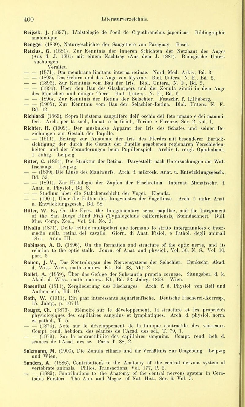 Reijsek, J. (1897), L'histologie de l'oeil de Cryptbranchus japonicus. Bibliographie anatomique. Rengger (1830), Naturgeschichte der Säugetiere von Paraguay. Basel. Retzius, G. (1881), Zur Kenntnis der inneren Schichten der Netzhaut des Auges (Aus d. J. 1881) mit einem Nachtrag (Aus dem J. 1881). Biologische Unter- suchungen. Veraltet. — — (1871), Om membrana limitans interna retinae. Nord. Med. Arkiv, Bd. 3. — — (1893), Das Gehirn und das Auge von Myxine. Biol. Unters., N. F., Bd. 5. ■— — (1893), Zur Kenntnis vom Bau der Iris. Biol. Unters., N. F., Bd. 5. — — (1894), Uber den Bau des Glaskörpers und der Zonula zinnii in dem Auge des Menschen und einiger Tiere. Biol. Unters., N. F., Bd. 6. — — (1896), Zur Kenntnis der Retina der Selachier. Festschr. f. Lilljeborg. — — (1905), Zur Kenntnis vom Bau der Selachier-Retina. Biol. Unters., N. F., Bd. 12. Richiardi (1869), Sopra il sistema sanguifero dell' occhio del feto umano e dei mammi- feri. Arch. per la zool., l'anat. e la fisiol., Torino e Firenze, Ser. 2, vol. I. Richter, H. (1909), Der muskulöse Apparat der Iris des Schafes und seinen Be- ziehungen zur Gestalt der Pupille. — — (1911), Beitrag zur Anatomie der Iris des Pferdes mit besonderer Berück- sichtigung der durch die Gestalt der Pupille gegebenen regionären Verschieden- heiten und der Veränderungen beim Pupillenspiel. Archiv f. vergl. Ophthalmol., 1. Jahrg. Leipzig. Ritter, C. (1864), Die Struktur der Retina. Dargestellt nach Untersuchungen am Wal- fischauge. Leipzig. — — (1899), Die Linse des Maulwurfs. Arch. f. mikrosk. Anat. u. Entwicklungsgesch., Bd. 53. — — (1891), Zur Histologie der Zapfen der Fischretina. Internat. Monatsschr. f. Anat. u. Physiol., Bd. 8. — — Studium über die Stäbchenschicht der Vögel. Ebenda. — — (1901), Über die Falten des Ringwulstes der Vogellinse. Arch. f. mikr. Anat. u. Entwicklungsgesch., Bd. 58. Ritter, W. E., On the Eyes, the Integumentary sense papillae, and the Integument of the San Diego Blind Fish (Typhlogobius californiensis, Steindachner). Bull. Mus. Comp. Zool., Vol. 24, No. 3. Rivolta (1871), Delle cellule multipolari que formano lo strato intergranuloso o inter- medio nella retina del cavallo. Giorn. di Anat. Fisiol. e Pathol. degli animali 1871. Anno III. Robinson, A. D. (1896), On the formation and structure of the optic nerve, and its relation to the optic stalk. Journ. of Anat. and physiol., Vol. 30, N. S., Vol. 10, part. 3. Rohon, J. V., Das Zentralorgan des Nervensystems der Selachier. Denkschr. Akad. d. Wiss. Wien, math.-naturw. Kl., Bd. 38, Abt. 2. Rollet, A. (1859), Über das Gefüge der Substantia propria corneae. Situngsber. d. k. Akad. d. Wiss., math.-naturw. KL, Bd. 33, Jahrg. 1858. Wien. Rosenthal (1811), Zergliederung des Fischauges. Arch. f. d. Physiol. von Reil und Authenrieth, Bd. 10. Roth, W. (1911), Ein paar interessante Aquarienfische. Deutsche Fischerei-Korresp., 15. Jahrg., p. 107 ff. Rouget, Ch. (1873), Memoire sur le developpement, la structure et les proprietes physiologiques des capillaires sanguins et lymphatiques. Arch. d. physiol. norm, et pathol., T. 5. (1874), Note sur le developpement de la tunique contractile des vaisseaux. Compt. rend. hebdom. des seances de l'Acad. des sei., T. 79, 1. — — (1879), Sur la contractibilite des capillaires sanguins. Compt. rend. heb. d. seances de l'Acad. des sc. Paris T. 88, 2. Salzmann, M. (1900), Die Zonula eiliaris und ihr Verhältnis zur Umgebung. Leipzig und Wien. Sanders, A. (1886), Contributions to the Anatomy of the central nervous system of vertebrate animals. Philos. Transactions, Vol. 177, P. 2. — — (1889), Contributions to the Anatomy of the central nervous System in Cera- todus Forsten. The Ann. and Magaz. of Nat. Hist., Ser. 6, Vol. 3.