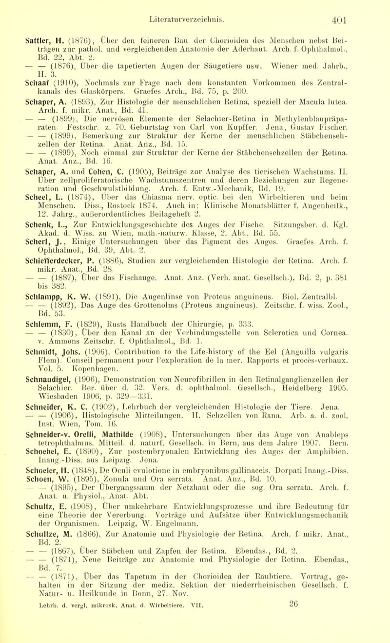 Sattler, H. (1876), Über den feineren Bau der Chorioidea des Menschen nebst Bei- trägen zur pathol. und vergleichenden Anatomie der Aderhaut. Arch. f. Ophthalmol., Bd. 22, Abt. 2. — — (1876), Über die tapetierten Augen der Säugetiere usw. Wiener med. Jahrb., H. 3. Schaaf (1910), Nochmals zur Frage nach dem konstanten Vorkommen des Zentral- kanals des Glaskörpers. Graefes Arch., Bd. 75, p. 2üO. Schaper, A. (1893), Zur Histologie der menschlichen Retina, speziell der Macula lutea. Arch. f. mikr. Anat., Bd. 41. — — (1899), Die nervösen Elemente der Selachier-Retina in Methylenblaupräpa- raten. Festschr. z. 70. Geburtstag von Carl von Kupffer. Jena, Gustav Fischer. — — (1899), Bemerkung zur Struktur der Kerne der menschlichen Stäbchenseh- zellen der Retina. Anat. Anz., Bd. 15. — — (1899), Noch einmal zur Struktur der Kerne der Stäbchensehzellen der Retina. Anat. Anz., Bd. 16. Schaper, A. und Cohen, C. (1905), Beiträge zur Analyse des tierischen Wachstums. II. Über zellproliferatorische Wachstumszentren und deren Beziehungen zur Regene- ration und Geschwulstbildung. Arch. f. Entw.-Mechanik, Bd. 19. Scheel, L. (1874), Über das Chiasma nerv, optic. bei den Wirbeltieren und beim Menschen. Diss., Rostock 1874. Auch in: Klinische Monatsblätter f. Augenheilk., 12. Jahrg., außerordentliches Beilageheft 2. Schenk, L., Zur Entwicklungsgeschichte des Auges der Fische. Sitzungsber. d. Kgl. Akad. d. Wiss. zu Wien, math.-naturw. Klasse, 2. Abt.. Bd. 55. Scherl, J., Einige Untersuchungen über das Pigment des Auges. Graefes Arch. f. Ophthalmol., Bd. 39, Abt. 2. Schiefferdecker, P. (1886), Studien zur vergleichenden Histologie der Retina. Arch. f. mikr. Anat, Bd. 28. — — (1887), Über das Fischauge. Anat. Anz. (Verh. anat. Gesellsch.), Bd. 2, p. 381 bis 382. Schlampp, K. W. (1891), Die Augenlinse von Proteus anguineus. Biol. Zentralbl. — — (1892), Das Auge des Grottenolms (Proteus anguineus). Zeitschr. f. wiss. Zool., Bd. 53. Schlemm, F. (1829), Rusts Handbuch der Chirurgie, p. 333. — — (1830), Über den Kanal an der Verbindungsstelle von Sclerotica und Cornea, v. Amnions Zeitschr. f. Ophthalmol., Bd. 1. Schmidt, Johs. (1906), Contribution to the Life-history of the Eel (Anguilla vulgaris Flem). Conseil permanent pour l'exploration de la mer. Rapports et proces-verbaux. Vol. 5. Kopenhagen. Schnaudigel, (1906), Demonstration von Neurofibrillen in den Retinalganglienzellen der Selachier. Ber. über d. 32. Vers. d. ophthalmol. Gesellsch., Heidelberg 1905. Wiesbaden 1906, p. 329—331. Schneider, K. C. (1902), Lehrbuch der vergleichenden Histologie der Tiere. Jena. — — (1906), Histologische Mitteilungen. II. Sehzellen von Rana. Arb. a. d. zool. Inst. Wien, Tom. 16. Schneider-v. Orelli, Mathilde (1908), Untersuchungen über das Auge von Anableps tetrophthalmus. Mitteil. d. naturf. Gesellsch. in Bern, aus dem Jahre 1907. Bern. Schoebel, E. (1890), Zur postembryonalen Entwicklung des Auges der Amphibien. Iiiaug.-Diss. aus Leipzig. Jena. Schoeler, H. (1848), De Oculi evulotione in embryonibus gallinaceis. Dorpati Inaug.-Diss. Schoen, W. (1895), Zonula und Ora serrata. Anat. Anz., Bd. 10. — — (1895), Der Übergangssaum der Netzhaut oder die sog. Ora serrata. Arch. f. Anat. u. Physiol., Anat. Abt. Schultz, E. (1908), Über umkehrbare Entwicklungsprozesse und ihre Bedeutung für eine Theorie der Vererbung. Vorträge und Aufsätze über Entwicklungsmechanik der Organismen. Leipzig, W. Engelmann. Schultze, M. (1866), Zur Anatomie und Physiologie der Retina. Arch. f. mikr. Anat., Bd. 2. - (1867), Über Stäbchen und Zapfen der Retina. Ebendas., Bd. 2. — — (1871), Neue Beiträge zur Anatomie und Physiologie der Retina. Ebendas., Bd. 7. — — (1871), Über das Tapetum in der Chorioidea der Raubtiere. Vortrag, ge- halten in der Sitzung der mediz. Sektion der niederrheinischen Gesellsch. f. Natur- u. Heilkunde in Bonn, 27. Nov. Lehrb. d. vergl. mikrosk. Anat. d. Wirbeltiere. VII. 26