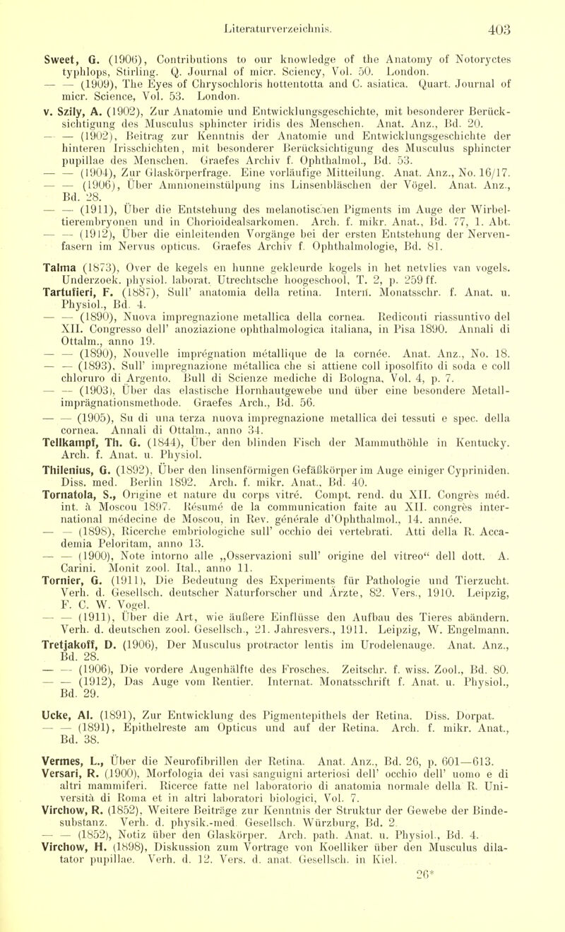 Sweet, G. (I90(j), Contributions to our knowledge of the Anatomy of Notoryctes typhlops, Stirling. Q. Journal of micr. Sciency, Vol. 50. London. — — (1909), The Eyes of Chrysochloris hottentotta and C. asiatica. Quart. Journal of micr. Science, Vol. 53. London. v. Szily, A. (1902), Zur Anatomie und Entwicklungsgeschichte, mit besonderer Berück- sichtigung des Musculus sphincter iridis des Menschen. Anat. Anz., Bd. 20. — — (1902), Beitrag zur Kenntnis der Anatomie und Entwicklungsgeschichte der hinteren Irisschichten, mit besonderer Berücksichtigung des Musculus sphincter pupillae des Menschen. Graefes Archiv f. Ophthalmol., Bd. 53. — — (1904), Zur Glaskörperfrage. Eine vorläufige Mitteilung. Anat. Anz., No. 16/17. - (1906), Über Amnioneinstülpung ins Linsenbläschen der Vögel. Anat. Anz., Bd. 28. — — (1911), Uber die Entstehung des melanotischen Pigments im Auge der Wirbel- tierembryonen und in Chorioidealsarkomen. Arch. f. mikr. Anat,, Bd. 77, 1. Abt. — — (I9l2), Über die einleitenden Vorgänge bei der ersten Entstehung der Nerven- fasern im Nervus opticus. Graefes Archiv f. Ophthalmologie, Bd. 81. Talma (1873), Over de kegels en hunne gekleurde kogels in het netvlies van vogels. Underzoek. physiol. laborat. Utrechtsche hoogeschool, T. 2, p. 259 ff. Tartufieri, F. (1887), Süll' anatomia della retina. Intern. Monatsschr. f. Anat. u. Physiol., Bd. 4. — — (1890), Nuova impregnazione metallica della Cornea. Rediconti riassuntivo del XII. Congresso dell' anoziazione ophthalmologica italiana, in Pisa 1890. Annali di Ottalm., anno 19. — — (1890), Nouvelle Imprägnation metallique de la cornee. Anat. Anz., No. 18. — — (1893), Süll' impregnazione metallica che si attiene coli iposolfito di soda e coli chloruro di Argento. Bull di Scienze mediche di Bologna, Vol. 4, p. 7. - — (1903), Über das elastische Hornhautgewebe und über eine besondere Metall- imprägnationsmethode. Graefes Arch., Bd. 56. (1905), Su di una terza nuova impregnazione metallica dei tessuti e spec. della Cornea. Annali di Ottalm., anno 34. Tellkampf, Th. G. (1844), Über den blinden Fisch der Mammuthöhle in Kentucky. Arch. f. Anat. u. Physiol. Thilenius, G. (1892), Uber den linsenförmigen Gefäßkörper im Auge einiger Cypriniden. Diss. med. Berlin 1892. Arch. f. mikr. Anat., Bd. 40. Tornatola, S., Origine et nature du Corps vitre. Compt. rend. du XII. Congres med. int. ä Moscou 1897. Resume de la communication faite au XII. congres inter- national medecine de Moscou, in Rev. generale d'Ophthalmol., 14. annee. - (1898), Ricerche embriologiche sull' occhio dei vertebrati. Atti della R. Acca- demia Peloritam, anno 13. — — (1900), Note intorno alle „Osservazioni sull' origine del vitreo dell dott. A. Carini. Monit zool. Ital., anno 11. Tornier, G. (1911), Die Bedeutung des Experiments für Pathologie und Tierzucht. Verb. d. Gesellsch. deutscher Naturforscher und Ärzte, 82. Vers., 1910. Leipzig, F. C. W. Vogel. - (1911), Über die Art, wie äußere Einflüsse den Aufbau des Tieres abändern. Verh. d. deutschen zool. Gesellsch., 21. Jahresvers., 1911. Leipzig, W. Engelmann. Tretjakoff, D. (1906), Der Musculus protractor lentis im Urodelenauge. Anat. Anz., Bd. 28. — — (1906), Die vordere Augenhälfte des Frosches. Zeitschr. f. wiss. Zool., Bd. 80. - — (1912), Das Auge vom Rentier. Internat. Monatsschrift f. Anat. u. Physiol., Bd. 29. Ucke, AI. (1891), Zur Entwicklung des Pigmentepithels der Retina. Diss. Dorpat. - (1891), Epithelreste am Opticus und auf der Retina. Arch. f. mikr. Anat., Bd. 38. Vennes, L., Über die Neurofibrillen der Retina. Anat. Anz., Bd. 26, p. 601—613. Versari, R. (.1900), Morfologia dei vasi sanguigni arteriosi dell' occhio dell' uomo e di aitri mammiferi. Ricerce fatte nel laboratorio di anatomia normale della R. Uni- versitä di Roma et in altri laboratori biologici, Vol. 7. Virchow, R. (1852), Weitere Beiträge zur Kenntnis der Struktur der Gewebe der Binde- substanz. Verh. d. physik.-med. Gesellsch. Würzburg, Bd. 2. — — (1852), Notiz über den Glaskörper. Arch. path. Anat. u. Physiol., Bd. 4. Virchow, H. (1898), Diskussion zum Vortrage von Koelliker über den Musculus dila- tator pupillae. Verh. d. 12. Vers. d. anat. Gesellsch. in Kiel. 26*