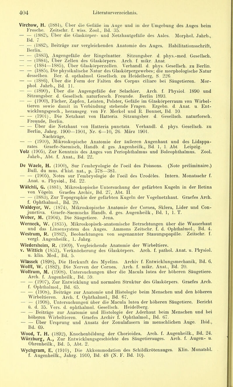 Virchow, H. (1881), Über die Gefäße im Auge und in der Umgebung des Auges beim Frosche. Zeitschr. f. wiss. Zool., Bd. 35. — — (1882), Über die Glaskörper- und Netzhautgefäße des Aales. Morphol. Jahrb., Bd. 7 — — (1882), Beiträge zur vergleichenden Anatomie des Auges. Habilitationsschrift, Berlin. — — (1883), Augengefäße der Ringelnatter. Sitzungsber. d. phys.-med. Gesellsch. — — (1884), Über Zellen des Glaskörpers. Arch. f. mikr. Anat. — — (1884—1885), Über Glaskörperzellen. Verhandl. d. phys. Gesellsch. zu Berlin. — — (1885), Die physikalische Natur des Glaskörpergewebes; die morphologische Natur desselben. Ber. d. opthalmol. Gesellsch. zu Heidelberg, S. 226. — — (1886), Über die Form der Falten des Corpus ciliare bei Säugetieren. Mor- phol. Jahrb., Bd. 11. — — (1890), Über die Augengefäße der Selachier. Arch. f. Physiol. 1890 und Sitzungsber. d. Gesellsch. naturforsch. Freunde. Berlin 1893. — — (1900), Fächer, Zapfen, Leisten, Polster, Gefäße im Glaskörperraum von Wirbel- tieren sowie damit in Verbindung stehende Fragen. Ergebn. d. Anat. u. Ent- wicklungsgesetz, herausgeg. von Fr. Merkel und R. Bonnet, Bd. 10 — — (1901), Die Netzhaut von Hatteria. Sitzungsber. d. Gesellsch. naturforsch. Freunde, Berlin. — — Über die Netzhaut von Hatteria punctata. Verhandl. d. phys. Gesellsch. zu Berlin, Jahrg. 1900—1901, Nr. 6—10, 26. März 1901. Nachträge. — — (1910), Mikroskopische Anatomie der äußeren Augenhaut und des Lidappa- rates. Graefe-Saemisch, Handb. d. ges. Augenheilk., Bd. 1, 1. Abt Leipzig. Volz (1905), Zur Kenntnis des Auges von Periophthalmus und Boleophthalmus. Zool. Jahrb., Abt. f. Anat, Bd. 22. De Waele, H. (1900), Sur l'embryologie de l'oeil des Poissons. (Note preliminaire.) Bull, du mus. d'hist. nat, p. 378—381. — — (1905), Notes sur l'embryologie de l'oeil des Urodeles. Intern. Monatsschr f. Anat. u. Physiol., Bd. 22. Wälchli, G. (1881), Mikroskopische Untersuchung der gefärbten Kugeln in der Retina von Vögeln. Graefes Archiv, Bd. 27, Abt. II. — — (1883), Zur Topographie der gefärbten Kugeln der Vogelnetzhaut. Graefes Arch. f. Ophthalmol., Bd. 29. Waldeyer, W. (1874), Mikroskopische Anatomie der Cornea, Sklera, Lider und Con- junctiva. Graefe-Saemischs Handb. d. ges. Augenheilk., Bd. 1, LT. Weber, M. (1904), Die Säugetiere. Jena. Werneck, W. (1835), Mikroskopisch-anatomische Betrachtungen über die Wasserhaut und das Linsensystem des Auges. Ammons Zeitschr. f. d. Ophthalmol., Bd. 4. Westrum, R. (1882), Beobachtungen von sogenannter Stauungspapille. Zeitschr. f. vergl. Augenheilk., 1. Jahrg. Wiedersheim, R. (1909), Vergleichende Anatomie der Wirbeltiere. v. Wittich (1853), Verknöcherung des Glaskörpers. Arch. f. pathol. Anat. u. Physiol. u. klin. Med., Bd. 5. Wlassek (1898), Die Herkunft des Myelins. Archiv f. Entwicklungsmechanik, Bd. 6. Wolff, W. (1882), Die Nerven der Cornea. Arch. f. mikr. Anat., Bd. 20. Wolfrum, M. (1908), Untersuchungen über die Macula lutea der höheren Säugetiere. Arch. f. Augenheilk., Bd. 59. — — (1907), Zur Entwicklung und normalen Struktur des Glaskörpers. Graefes Arch. f. Ophthalmol., Bd. 65. (1908), Beiträge zur Anatomie und Histologie beim Menschen und den höheren Wirbeltieren. Arch. f. Ophthalmol., Bd. 67. — — (1908), Untersuchungen über die Macula lutea der höheren Säugetiere. Bericht ü. d. 35. Vers. d. ophthalmol. Gesellsch. Heidelberg. — — Beiträge zur Anatomie und Histologie der Aderhaut beim Menschen und bei höheren Wirbeltieren. Graefes Archiv f. Ophthalmol., Bd. 67. — — Über Ursprung und Ansatz der Zonulafasern im menschlichen Auge. Ibid., Bd. 69. Wood, T. H. (1892), Knochenbildung der Chorioidea. Arch. f. Augenheilk., Bd. 24. Würzburg, A., Zur Entwicklungsgeschichte des Säugetierauges. Arch. f. Augen- u. Ohrenheilk., Bd. 5, Abt. 2. Wychgram, E. (1910), Die Akkommodation des Schildkrötenauges. Klin. Monatsbl. f. Augenheilk., Jahrg. 1910, Bd. 48 (N. F. Bd. 10).