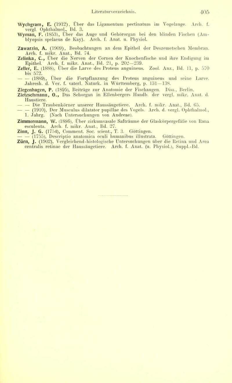 Wychgram, E. (1912), Über das Ligamentum pectinatum im Vogelauge. Arch. f. vergl. Ophthalmol., Bd. 3. Wyman, F. (1853), Über das Auge und Gehörorgan bei den blinden Fischen (Am- blyopsis spelaeus de Kay). Arch. f. Anat. u. Physiol. Zawar/.in, A. (1909), Beobachtungen an dem Epithel der Deszemetschen Membran. Arch. f. mikr. Anat, Bd. 74. Zelinka, C, Über die Nerven der Cornea der Knochenfische und ihre Endigung im Epithel. Arch, f. mikr. Anat, Bd. 21, p. 202—239. Zeller, E. (1888), Über die Larve des Proteus anguineus. Zool. Anz., Bd. 11, p. 570 bis 572. — — (1889), Über die Fortpflanzung des Proteus anguineus und seine Larve. Jahresh. d. Ver. f. vaterl. Naturk. in Württemberg, p. 131—138. Ziegenhagen, P. (1895), Beiträge zur Anatomie der Fischaugen. Diss., Berlin. Zietzschmann, 0., Das Sehorgan in Ellenbergers Handb. der vergl. mikr. Anat. d. Haustiere. — — Die Traubenkörner unserer Haussiiugetiere. Arch. f. mikr. Anat., Bd. 65. — — (1910), Der Musculus dilatator pupillae des Vogels. Arch. d. vergl. Ophthalmol., 1. Jahrg. (Nach Untersuchungen von Andreae). Zimmermann, W. (1886), Über zirkumvasale Safträume der Glaskörpergefäße von Rana esculenta. Arch. f. mikr. Anat, Bd. 27. Zinn, J. G. (1754), Comment. Soc. scient, T. 3. Göttingen. — — (1755), Descriptio anatomica oculi humanibus illustrata. Güttingen. Zürn, J. (1902), Vergleichend-histologische Untersuchungen über die Retina und Area centralis retinae der Haussäugetiere. Arch. f. Anat. (u. Physiol.), Suppl.-Bd.