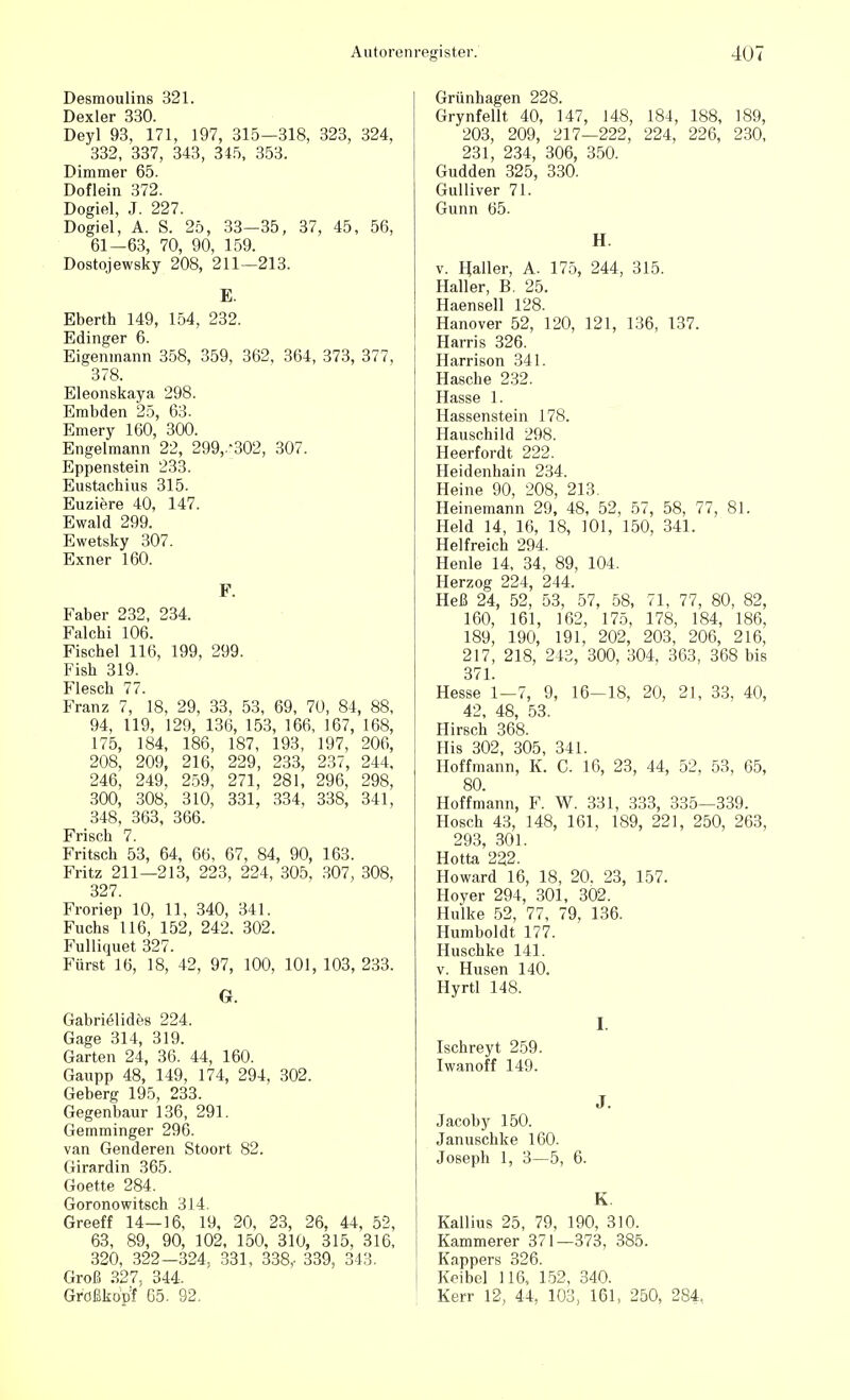 Desmoulins 321. Dexler 330. Deyl 93, 171, 197, 315—318, 323, 324, 332, 337, 343, 345, 353. Dimmer 65. Doflein 372. Dogiel, J. 227. Dogiel, A. S. 25, 33—35, 37, 45, 56, 61—63, 70, 90, 159. Dostojewsky 208, 211—213. E. Eberth 149, 154, 232. Edinger 6. Eigenmann 358, 359, 362, 364, 373, 377, 378. Eleonskaya 298. Embden 25, 63. Emery 160, 300. Engelmann 22, 299/302, 307. Eppenstein 233. Eustachius 315. Euziere 40, 147. Ewald 299. Ewetsky 307. Exner 160. F. Faber 232, 234. Falchi 106. Fischel 116, 199, 299. Fish 319. Flesch 77. Franz 7, 18, 29, 33, 53, 69, 70, 84, 88, 94, 119, 129, 136, 153, 166, 167, 168, 175, 184, 186, 187, 193, 197, 206, 208, 209, 216, 229, 233, 237, 244, 246, 249, 259, 271, 281, 296, 298, 300, 308, 310, 331, 334, 338, 341, 348, 363, 366. Frisch 7. Fritsch 53, 64, 66, 67, 84, 90, 163. Fritz 211—213, 223, 224, 305, 307, 308, 327. Froriep 10, 11, 340, 341. Fuchs 116, 152, 242. 302. Fulliquet 327. Fürst 16, 18, 42, 97, 100, 101, 103, 233. G. Gabrielides 224. Gage 314, 319. Garten 24, 36. 44, 160. Gaupp 48, 149, 174, 294, 302. Geberg 195, 233. Gegenbaur 136, 291. Gemminger 296. van Genderen Stoort 82. Girardin 365. Goette 284. Goronowitsch 314. Greeff 14—16, 19, 20, 23, 26, 44, 52, 63, 89, 90, 102, 150, 310, 315, 316, 320, 322—324, 331, 338,- 339, 343. Groß 327, 344. Größkopf 65. 92. Grünhagen 228. Grynfellt 40, 147, 148, 184, 188, 189, 203, 209, 217—222, 224, 226, 230, 231, 234, 306, 350. Gudden 325, 330. Gulliver 71. Gunn 65. H. v. Haller, A. 175, 244, 315. Haller, B. 25. Haensell 128. Hanover 52, 120, 121, 136, 137. Harris 326. Harrison 341. Hasche 232. Hasse 1. Hassenstein 178. Hauschild 298. Heerfordt 222. Heidenhain 234. Heine 90, 208, 213. Heinemann 29, 48, 52, 57, 58, 77, 81. Held 14, 16, 18, 101, 150, 341. Helfreich 294. Henle 14, 34, 89, 104. Herzog 224, 244. Heß 24, 52, 53, 57, 58, 71, 77, 80, 82, 160, 161, 162, 175, 178, 184, 186, 189, 190, 191, 202, 203, 206, 216, 217, 218, 243, 300, 304, 363, 368 bis 371. Hesse 1—7, 9, 16—18, 20, 21, 33, 40, 42, 48, 53. Hirsch 368. Iiis 302, 305, 341. Hoffmann, K. C. 16, 23, 44, 52, 53, 65, 80. Hoffmann, F. W. 331, 333, 335—339. Hosch 43, 148, 161, 189, 221, 250, 263, 293, 301. Hotta 222. Howard 16, 18, 20. 23, 157. Hoyer 294, 301, 302. Hulke 52, 77, 79, 136. Humboldt 177. Huschke 141. v. Husen 140. Hyrtl 148. I. Ischreyt 259. Iwanoff 149. J. Jacoby 150. Januschke 160. Joseph 1, 3—5, 6. K Kallius 25, 79, 190, 310. Kammerer 371—373, 385. Knppers 326. Koibel 116, 152, 340. Kerr 12, 44, 103, 161, 250, 284,