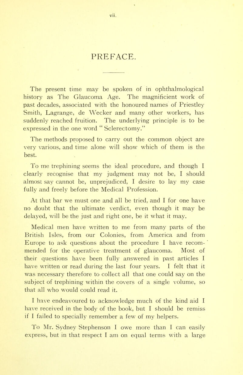 vii. PREFACE. The present time may be spoken of in ophthalmological history as The Glaucoma Age. The magnificient work of past decades, associated with the honoured names of Priestley Smith, Lagrange, de Wecker and many other workers, has suddenly reached fruition. The underlying principle is to be expressed in the one word  Sclerectomy. The methods proposed to carry out the common object are very various, and time alone will show which of them is the best. To me trephining seems the ideal procedure, and though I clearly recognise that my judgment may not be, I should almost say cannot be, unprejudiced, I desire to lay my case fully and freely before the Medical Profession. At that bar we must one and all be tried, and I for one have no doubt that the ultimate verdict, even though it may be delayed, will be the just and right one, be it what it may. Medical men have written to me from many parts of the British Isles, from our Colonies, from America and from Europe to ask questions about the procedure I have recom- mended for the operative treatment of glaucoma. Most of their questions have been fully answered in past articles I have written or read during the last four years. I felt that it was necessary therefore to collect all that one could say on the subject of trephining within the covers of a single volume, so that all who would could read it. I have endeavoured to acknowledge much of the kind aid I have received in the body of the book, but I should be remiss if I failed to specially remember a few of my helpers. To Mr. Sydney Stephenson I owe more than I can easily