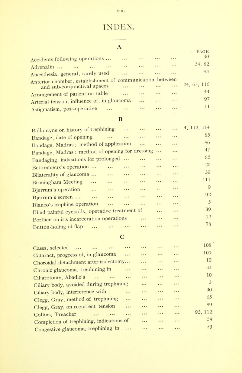 Mil. INDEX. PAGE Accidents following operations r 34,82 Adrenalin ... Anresthesia, general, rarely used Anterior chamber, establishment of communication between and sub-conjunctival spaces -4,63,115 Arrangement of patient on table Arterial tension, influence of, in glaucoma Astigmatism, post-operative B Ballantyne on history of trephining 4, 112, 114 Bandage, date of opening Bandage, Madras ; method of application Bandage, Madras ; method of opening for dressing Bandaging, indications for prolonged Bettremieux's operation Bilaterality of glaucoma Birmingham Meeting Bjerrum's operation Bjerrum's screen ... Blanco's trephine operation Blind painful eyeballs, operative treatment of Borthen on iris incarceration operations Button-holing of flap C 85 46 47 85 20 39 111 9 92 5 39 12 78 108 109 Cases, selected Cataract, progress of, in glaucoma Choroidal detachment after iridectomy Chronic glaucoma, trephining in Ciliarotomy, Abadie's Ciliary body, avoided during trephining Ciliary body, interference with Clegg, Gray, method of trephining Clegg, Gray, on recurrent tension Q? 11? Collins, Treacher 114 Completion of trephining, indications of 54 Congestive glaucoma, trephining in 33 33 10 30 65 89