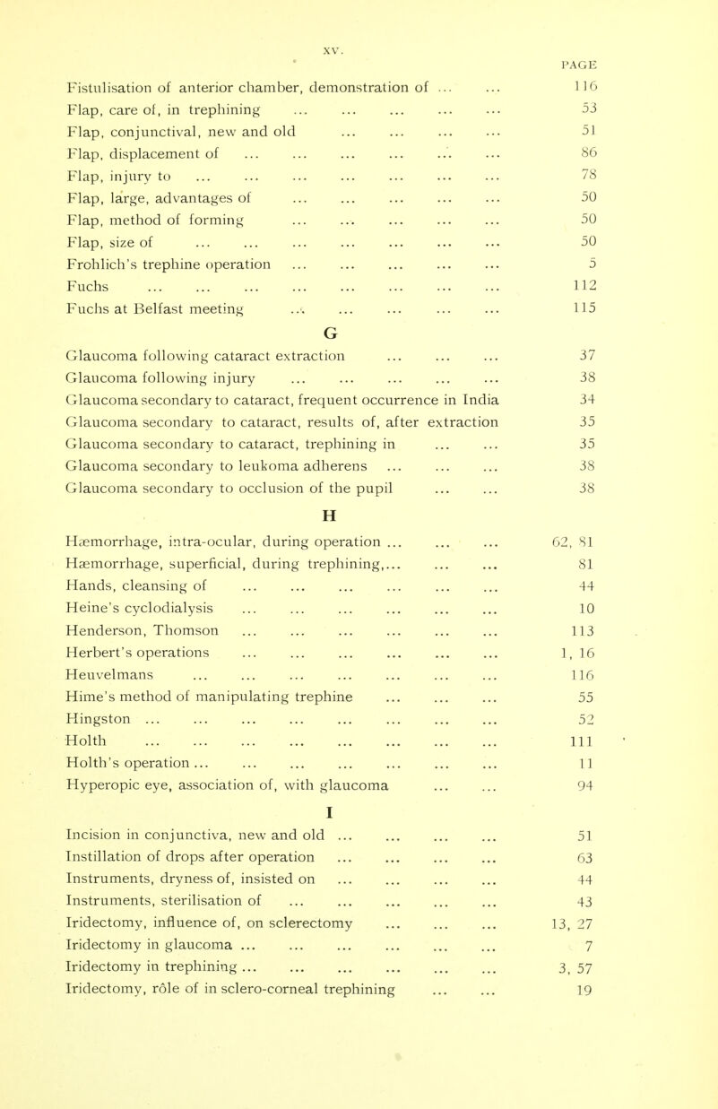 PAGE Fistulisation of anterior chamber, demonstration of ... ... LI6 Flap, care of, in trephining ... ... ... ... ... 53 Flap, conjunctival, new and old ... ... ... ... 51 Flap, displacement of ... ... ... ... ... ••• 86 Flap, injury to ... ... ... ... ... ... ... 78 Flap, large, advantages of ... ... ... ... ... 50 Flap, method of forming ... ... ... ... ... 50 Flap, size of ... ... ... ... ... ... ... 50 Frohlich's trephine operation ... ... ... ... ... 5 Fuchs ... ... ... ... ... ... ... ... 112 Fuchs at Belfast meeting ... ... ... ... ... 115 G Glaucoma following cataract extraction ... ... ... 37 Glaucoma following injury ... ... ... ... ... 38 Glaucoma secondary to cataract, frequent occurrence in India 34 Glaucoma secondary to cataract, results of, after extraction 35 Glaucoma secondary to cataract, trephining in ... ... 35 Glaucoma secondary to leukoma adherens ... ... ... 38 Glaucoma secondary to occlusion of the pupil ... ... 38 H Haemorrhage, intra-ocular, during operation ... ... ... 62, 81 Haemorrhage, superficial, during trephining,... ... ... 81 Hands, cleansing of ... ... ... ... ... ... 44 Heine's cyclodialysis ... ... ... ... ... ... 10 Henderson, Thomson ... ... ... ... ... ... 113 Herbert's operations ... ... ... ... ... ... 1, 16 Heuvelmans ... ... ... ... ... ... ... 116 Hime's method of manipulating trephine ... ... ... 55 Kingston ... ... ... ... ... ... ... ... 52 Holth Ill Holth's operation... ... ... ... ... ... ... 11 Hyperopic eye, association of, with glaucoma ... ... 94 I Incision in conjunctiva, new and old ... ... ... ... 51 Instillation of drops after operation ... ... ... ... 63 Instruments, dryness of, insisted on ... ... ... ... 44 Instruments, sterilisation of ... ... ... ... ... 43 Iridectomy, influence of, on sclerectomy ... ... ... 13, 27 Iridectomy in glaucoma ... ... ... ... ... ... 7 Iridectomy in trephining ... ... ... ... ... ... 3, 57 Iridectomy, role of in sclero-corneal trephining ... ... 19