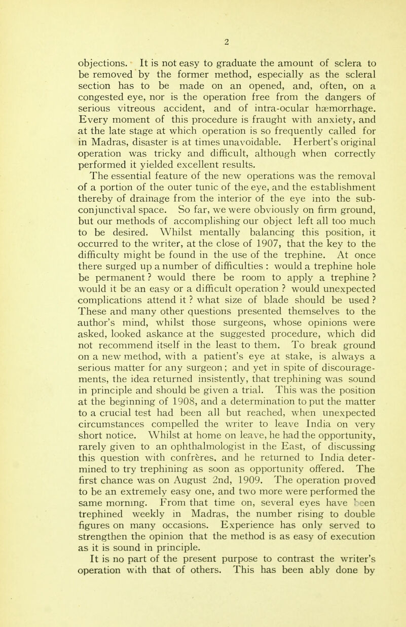 objections. It is not easy to graduate the amount of sclera to be removed by the former method, especially as the scleral section has to be made on an opened, and, often, on a congested eye, nor is the operation free from the dangers of serious vitreous accident, and of intra-ocular haemorrhage. Every moment of this procedure is fraught with anxiety, and at the late stage at which operation is so frequently called for in Madras, disaster is at times unavoidable. Herbert's original operation was tricky and difficult, although when correctly performed it yielded excellent results. The essential feature of the new operations was the removal of a portion of the outer tunic of the eye, and the establishment thereby of drainage from the interior of the eye into the sub- conjunctival space. So far, we were obviously on firm ground, but our methods of accomplishing our object left all too much to be desired. Whilst mentally balancing this position, it occurred to the writer, at the close of 1907, that the key to the difficulty might be found in the use of the trephine. At once there surged up a number of difficulties : would a trephine hole be permanent ? would there be room to apply a trephine ? would it be an easy or a difficult operation ? would unexpected complications attend it ? what size of blade should be used ? These and many other questions presented themselves to the author's mind, whilst those surgeons, whose opinions were asked, looked askance at the suggested procedure, which did not recommend itself in the least to them. To break ground on a new method, with a patient's eye at stake, is always a serious matter for any surgeon; and yet in spite of discourage- ments, the idea returned insistently, that trephining was sound in principle and should be given a trial. This was the position at the beginning of 1908, and a determination to put the matter to a crucial test had been all but reached, when unexpected circumstances compelled the writer to leave India on very short notice. Whilst at home on leave, he had the opportunity, rarely given to an ophthalmologist in the East, of discussing this question with confreres, and he returned to India deter- mined to try trephining as soon as opportunity offered. The first chance was on August 2nd, 1909. The operation pioved to be an extremely easy one, and two more were performed the same morning. From that time on, several eyes have V een trephined weekly in Madras, the number rising to double figures on many occasions. Experience has only served to strengthen the opinion that the method is as easy of execution as it is sound in principle. It is no part of the present purpose to contrast the writer's operation with that of others. This has been ably done by