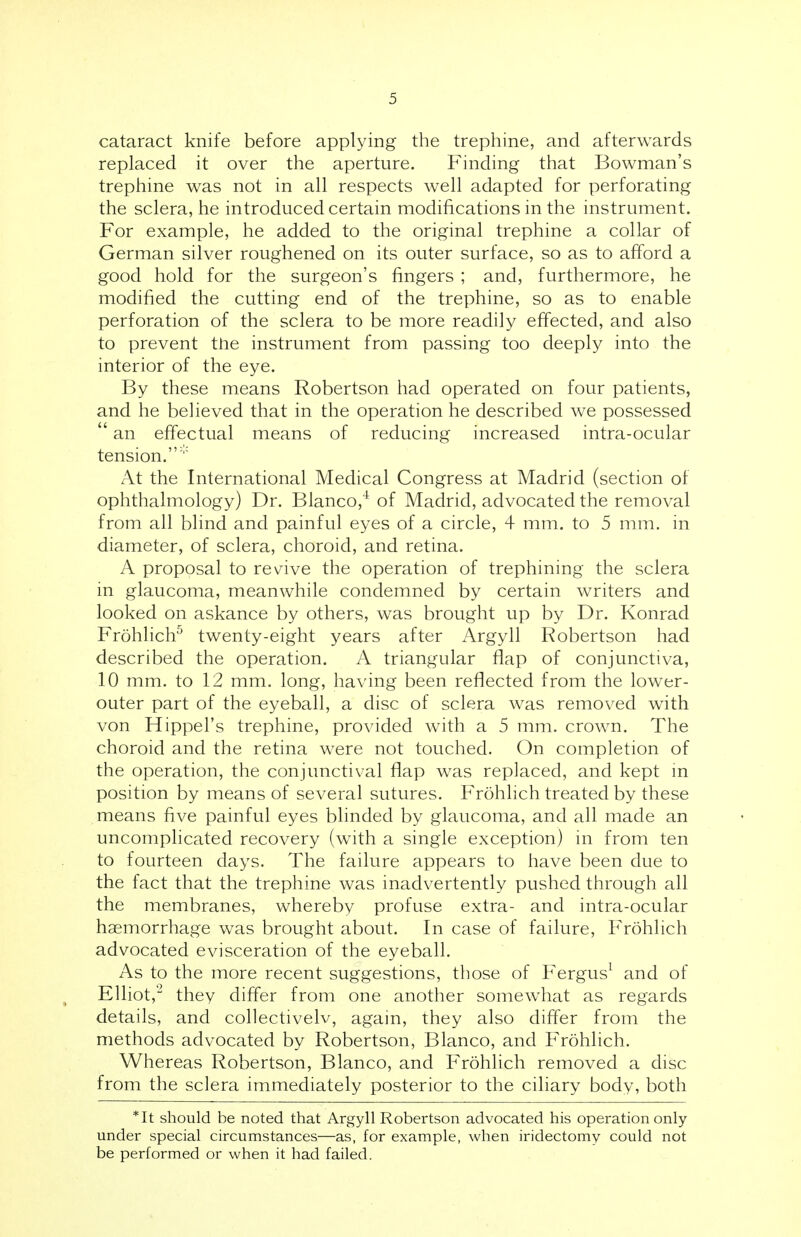 cataract knife before applying the trephine, and afterwards replaced it over the aperture. Finding that Bowman's trephine was not in all respects well adapted for perforating the sclera, he introduced certain modifications in the instrument. For example, he added to the original trephine a collar of German silver roughened on its outer surface, so as to afford a good hold for the surgeon's fingers ; and, furthermore, he modified the cutting end of the trephine, so as to enable perforation of the sclera to be more readily effected, and also to prevent the instrument from passing too deeply into the interior of the eye. By these means Robertson had operated on four patients, and he believed that in the operation he described we possessed  an effectual means of reducing increased intra-ocular tension.' At the International Medical Congress at Madrid (section of ophthalmology) Dr. Blanco,4 of Madrid, advocated the removal from all blind and painful eyes of a circle, 4 mm. to 5 mm. in diameter, of sclera, choroid, and retina. A proposal to revive the operation of trephining the sclera in glaucoma, meanwhile condemned by certain writers and looked on askance by others, was brought up by Dr. Konrad Frohlich5 twenty-eight years after Argyll Robertson had described the operation. A triangular flap of conjunctiva, 10 mm. to 12 mm. long, having been reflected from the lower- outer part of the eyeball, a disc of sclera was removed with von Hippel's trephine, provided with a 5 mm. crown. The choroid and the retina were not touched. On completion of the operation, the conjunctival flap was replaced, and kept in position by means of several sutures. Frohlich treated by these means five painful eyes blinded by glaucoma, and all made an uncomplicated recovery (with a single exception) in from ten to fourteen days. The failure appears to have been due to the fact that the trephine was inadvertently pushed through all the membranes, whereby profuse extra- and intra-ocular haemorrhage was brought about. In case of failure, Frohlich advocated evisceration of the eyeball. As to the more recent suggestions, those of Fergus1 and of Elliot, they differ from one another somewhat as regards details, and collectivelv, again, they also differ from the methods advocated by Robertson, Blanco, and Frohlich. Whereas Robertson, Blanco, and Frohlich removed a disc from the sclera immediately posterior to the ciliary body, both *It should be noted that Argyll Robertson advocated his operation only under special circumstances—as, for example, when iridectomy could not be performed or when it had failed.