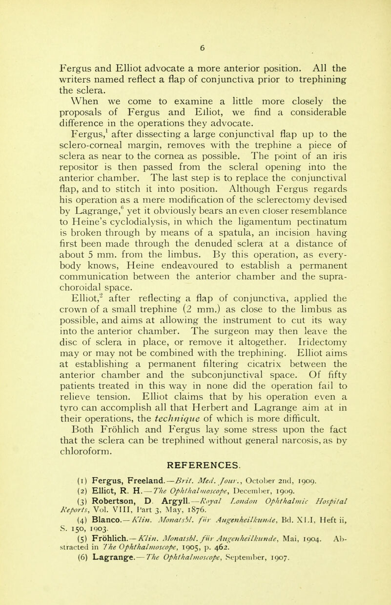 Fergus and Elliot advocate a more anterior position. All the writers named reflect a flap of conjunctiva prior to trephining the sclera. When we come to examine a little more closely the proposals of Fergus and Elliot, we find a considerable difference in the operations they advocate. Fergus,1 after dissecting a large conjunctival flap up to the sclero-corneal margin, removes with the trephine a piece of sclera as near to the cornea as possible. The point of an iris repositor is then passed from the scleral opening into the anterior chamber. The last step is to replace the conjunctival flap, and to stitch it into position. Although Fergus regards his operation as a mere modification of the sclerectomy devised by Lagrange,(> yet it obviously bears an even closer resemblance to Heine's cyclodialysis, in which the ligamentum pectinatum is broken through by means of a spatula, an incision having first been made through the denuded sclera at a distance of about 5 mm. from the limbus. By this operation, as every- body knows, Heine endeavoured to establish a permanent communication between the anterior chamber and the supra- choroidal space. Elliot,2 after reflecting a flap of conjunctiva, applied the crown of a small trephine (2 mm.) as close to the limbus as possible, and aims at allowing the instrument to cut its way into the anterior chamber. The surgeon may then leave the disc of sclera in place, or remove it altogether. Iridectomy may or may not be combined with the trephining. Elliot aims at establishing a permanent filtering cicatrix between the anterior chamber and the subconjunctival space. Of fifty patients treated in this way in none did the operation fail to relieve tension. Elliot claims that by his operation even a tyro can accomplish all that Herbert and Lagrange aim at in their operations, the technique of which is more difficult. Both Frohlich and Fergus lay some stress upon the fact that the sclera can be trephined without general narcosis, as by chloroform. REFERENCES. (1) Fergus, Freeland.—Brit. Med. Jour., October 2nd, 1909. (2) Elliot, R. H. — The Ophthalmoscope, December, 1909. (3) Robertson, D. Argyll.—Royal London Ophthalmic Hospital Reports, Vol. VIII, Part 3, May, 1876. (4) Blanco.— Klin. Monatsbl. f'dr Augenheilknnde, Bel. XLI, Heft ii, S. 150, 1903. (5) Frohlich. — Klin. Monatsbl. far Augenheilkunde, Mai, 1904. Ab- stracted in The Ophthalmoscope, 1905, p. 462. (6) Lagrange.— The Ophthalmoscope, September, 1907.