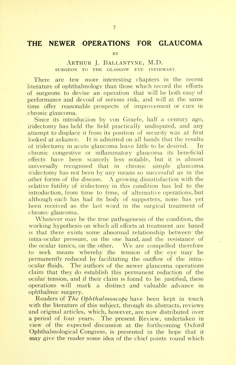 THE NEWER OPERATIONS FOR GLAUCOMA BY Arthur J. Ballantyne, M.D. SURGEON TO THE GLASGOW EYE INFIRMARY. There are few more interesting chapters in the recent literature of ophthalmology than those which record the efforts of surgeons to devise an operation that will be both easy of performance and devoid of serious risk, and will at the same time offer reasonable prospects of improvement or cure in chronic glaucoma. Since its introduction by von Graefe, half a century ago, iridectomy has held the field practically undisputed, and any attempt to displace it from its position of security was at first looked at askance. It is admitted on all hands that the results ot iridectomy in acute glaucoma leave little to be desired. In chronic congestive or inflammatory glaucoma its beneficial effects have been scarcely less notable, but it is almost universally recognised that in chronic simple glaucoma iridectomy has not been by any means so successful as in the other forms of the disease. A growing dissatisfaction with the relative futility of iridectomy in this condition has led to the introduction, from time to time, of alternative operations, but although each has had its body of supporters, none has yet been received as the last word in the surgical treatment of chronic glaucoma. Whatever may be the true pathogenesis of the condition, the working hypothesis on which all efforts at treatment are based is that there exists some abnormal relationship between the intra-ocular pressure, on the one hand, and the resistance of the ocular tunics, on the other. We are compelled therefore to seek means whereby the tension of the eye may be permanently reduced by facilitating the outflow of the intra- ocular fluids. The authors of the newer glaucoma operations claim that they do establish this permanent reduction of the ocular tension, and if their claim is found to be justified, these operations will mark a distinct and valuable advance in ophthalmic surgery. Readers of The Ophthalmoscope have been kept in touch with the literature of this subject, through its abstracts, reviews and original articles, which, however, are now distributed over a period of four years. The present Review, undertaken in view of the expected discussion at the forthcoming Oxford Ophthalmological Congress, is presented in the hope that it may give the reader some idea of the chief points round which