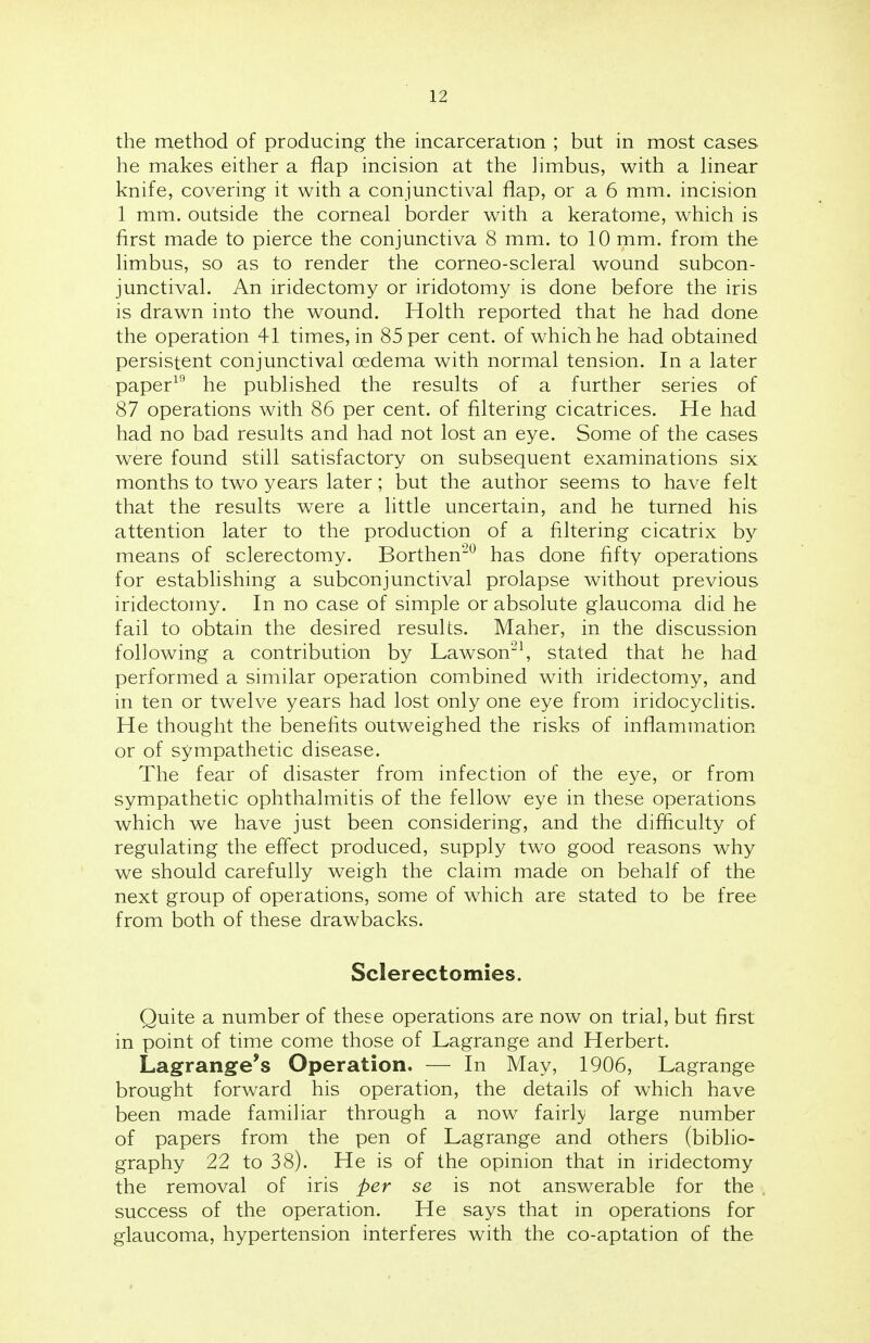 the method of producing the incarceration ; but in most cases he makes either a flap incision at the limbus, with a linear knife, covering it with a conjunctival flap, or a 6 mm. incision 1 mm. outside the corneal border with a keratome, which is first made to pierce the conjunctiva 8 mm. to 10 mm. from the limbus, so as to render the corneo-scleral wound subcon- junctival. An iridectomy or iridotomy is done before the iris is drawn into the wound. Holth reported that he had done the operation 41 times, in 85 per cent, of which he had obtained persistent conjunctival oedema with normal tension. In a later paper19 he published the results of a further series of 87 operations with 86 per cent, of filtering cicatrices. He had had no bad results and had not lost an eye. Some of the cases were found still satisfactory on subsequent examinations six months to two years later; but the author seems to have felt that the results were a little uncertain, and he turned his attention later to the production of a filtering cicatrix by means of sclerectomy. Borthen20 has done fifty operations for establishing a subconjunctival prolapse without previous iridectomy. In no case of simple or absolute glaucoma did he fail to obtain the desired results. Maher, in the discussion following a contribution by Lawson21, stated that he had performed a similar operation combined with iridectomy, and in ten or twelve years had lost only one eye from iridocyclitis. He thought the benefits outweighed the risks of inflammation or of sympathetic disease. The fear of disaster from infection of the eye, or from sympathetic ophthalmitis of the fellow eye in these operations which we have just been considering, and the difficulty of regulating the effect produced, supply two good reasons why we should carefully weigh the claim made on behalf of the next group of operations, some of which are stated to be free from both of these drawbacks. Sclerectomies. Quite a number of these operations are now on trial, but first in point of time come those of Lagrange and Herbert. Lagrange's Operation. — In May, 1906, Lagrange brought forward his operation, the details of which have been made familiar through a now fairly large number of papers from the pen of Lagrange and others (biblio- graphy 22 to 38). He is of the opinion that in iridectomy the removal of iris per se is not answerable for the success of the operation. He says that in operations for glaucoma, hypertension interferes with the co-aptation of the