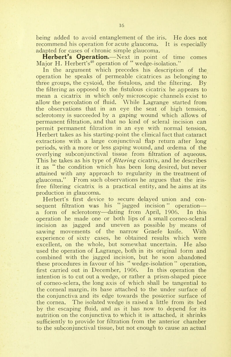 being added to avoid entanglement of the iris. He does not recommend his operation for acute glaucoma. It is especially adapted for cases of chronic simple glaucoma. Herbert's Operation.—Next in point of time comes Major H. Herbert's40 operation of  wedge-isolation. In the argument which precedes his description of the operation he speaks of permeable cicatrices as belonging to three groups, the cystoid, the fistulous, and the filtering. By the filtering as opposed to the fistulous cicatrix he appears to mean a cicatrix in which only microscopic channels exist to allow the percolation of fluid. While Lagrange started from the observations that in an eye the seat of high tension, sclerotomy is succeeded by a gaping wound which allows of permanent filtration, and that no kind of scleral incision can permit permanent filtration in an eye with normal tension, Herbert takes as his starting-point the clinical fact that cataract extractions with a large conjunctival flap return after long periods, with a more or less gaping wound, and oedema of the overlying subconjunctival tissue from filtration of aqueous. This he takes as his type of filtering cicatrix, and he describes it as  the condition which has been long desired, but never attained with any approach to regularity in the treatment of glaucoma. From such observations he argues that the iris- free filtering cicatrix is a practical entity, and he aims at its production in glaucoma. Herbert's first device to secure delayed union and con- sequent filtration was his jagged incision operation— a form of sclerotomy—dating from April, 1906. In this operation he made one or both lips of a small corneo-scleral incision as jagged and uneven as possible by means of sawing movements of the narrow Graefe knife. With experience of sixty cases, he obtained results which were excellent, on the whole, but somewhat uncertain. He also used the operation of Lagrange, both in its original form and combined with the jagged incision, but he soon abandoned these procedures in favour of his *' wedge-isolation  operation, first carried out in December, 1906. In this operation the intention is to cut out a wedge, or rather a prism-shaped piece of corneo-sclera, the long axis of which shall be tangential to the corneal margin, its base attached to the under surface of the conjunctiva and its edge towards the posterior surface of the cornea. The isolated wedge is raised a little from its bed by the escaping fluid, and as it has now to depend for its nutrition on the conjunctiva to which it is attached, it shrinks sufficiently to provide tor filtration from the anterior chamber to the subconjunctival tissue, but not enough to cause an actual