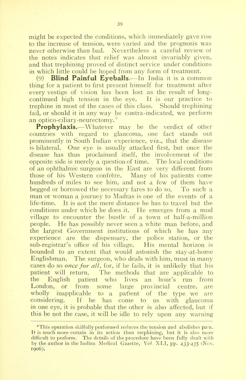 might be expected the conditions, which immediately gave rise to the increase of tension, were varied and the prognosis was never otherwise than bad. Nevertheless a careful review of the notes indicates that relief was almost invariably given, and that trephining proved of distinct service under conditions in which little could be hoped from any form of treatment. (9) Blind Painful Eyeballs.—In India it is a common thing for a patient to first present himself for treatment after every vestige of vision has been lost as the result of long- continued high tension in the eye. It is our practice to trephine in most of the cases of this class. Should trephining fail, or should it in any way be contra-indicated, we perform an optico-ciliary-neurectomy. Prophylaxis.—Whatever may be the verdict of other countries with regard to glaucoma, one fact stands out prominently in South Indian experience, viz., that the disease is bilateral. One eye is usually attacked first, but once the disease has thus proclaimed itself, the involvement of the opposite side is merely a question of time. The local conditions of an ophthalmic surgeon in the East are very different from those of his Western confrere. Many of his patients come hundreds of miles to see him, and not a few of them have begged or borrowed the necessary fares to do so. To such a man or woman a journey to Madras is one of the events of a life-time. It is not the mere distance he has to travel but the conditions under which he does it. He emerges from a mud village to encounter the bustle of a town of half-a-million people. He has possibly never seen a white man before, and the largest Government institutions of which he has any experience are the dispensary, the police station, or the sub-registrar's office of his village. His mental horizon is bounded to an extent that would astonish the stay-at-home Englishman. The surgeon, who deals with him, must in many cases do so once for all, for, if he fails, it is unlikely that his patient will return. The methods that are applicable to the English patient who lives an hour's run from London, or from some large provincial centre, are wholly inapplicable to a pat'ient of the type we are considering. If he has come to us with glaucoma in one eye, it is probable that the other is also affected, but if this be not the case, it will be idle to rely upon any warning *This operation skilfully performed reduces the tension and abolishes pain. It is much more certain in its action than trephining, but it is also more difficult to perform. The details of the procedure have been fully dealt with by the author in the Indian Medical Gazette, Vol. XLI, pp. 433-435 (Nov. 1906).