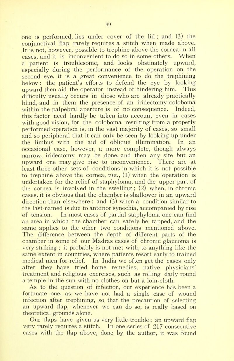 one is performed, lies under cover of the lid ; and (3) the conjunctival flap rarely requires a stitch when made above. It is not, however, possible to trephine above the cornea in all cases, and it is inconvenient to do so in some others. When a patient is troublesome, and looks obstinately upward, especially during the performance of the operation on the second eye, it is a great convenience to do the trephining below : the patient's efforts to defend the eye by looking upward then aid the operator instead of hindering him. This difficulty usually occurs in those who are already practically blind, and in them the presence of an iridectomy-coloboma within the palpebral aperture is of no consequence. Indeed, this factor need hardly be taken into account even in cases with good vision, for the coloboma resulting from a properly performed operation is, in the vast majority of cases, so small and so peripheral that it can only be seen by looking up under the limbus with the aid of oblique illumination. In an occasional case, however, a more complete, though always narrow, iridectomy may be done, and then any site but an upward one may give rise to inconvenience. There are at least three other sets of conditions in which it is not possible to trephine above the cornea, viz., (l) when the operation is undertaken for the relief of staphyloma, and the upper part of the cornea is involved in the swelling ; (2) when, in chronic cases, it is obvious that the chamber is shallower in an upward direction than elsewhere ; and (3) when a condition similar to the last-named is due to anterior synechia, accompanied by rise of tension. In most cases of partial staphyloma one can find an area in which the chamber can safely be tapped, and the same applies to the other two conditions mentioned above. The difference between the depth of different parts of the chamber in some of our Madras cases of chronic glaucoma is very striking ; it probably is not met with, to anything like the same extent in countries, where patients resort early to trained medical men for relief. In India we often get the cases only after they have tried home remedies, native physicians' treatment and religious exercises, such as rolling daily round a temple in the sun with no clothes on but a loin-cloth. As to the question of infection, our experience has been a fortunate one, as we have not had a single case of wound infection after trephining, so that the precaution of selecting an upward flap, whenever we can do so, is really based on theoretical grounds alone. Our flaps have given us very little trouble; an upward flap very rarely requires a stitch. In one series of 217 consecutive cases with the flap above, done by the author, it was found