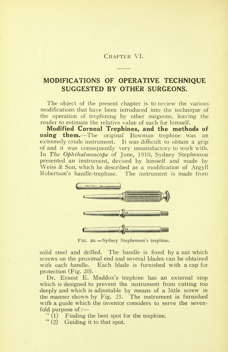 Chapter VI. MODIFICATIONS OF OPERATIVE TECHNIQUE SUGGESTED BY OTHER SURGEONS. The object of the present chapter is to review the various modifications that have been introduced into the technique of the operation of trephining by other surgeons, leaving the reader to estimate the relative value of each for himself. Modified Corneal Trephines, and the methods of using them.—The original Bowman trephine was an extremely crude instrument. It was difficult to obtain a grip of and it was consequently very unsatisfactory to work with. In The Ophthalmoscope of June, 1910, Sydney Stephenson presented an instrument, devised by himself and made by Weiss & Son, which he described as a modification of Argyll Robertson's handle-trephine. The instrument is made from Fig. 20. — Sydney Stephenson's trephine. solid steel and drilled. The handle is fixed by a nut which screws on the proximal end and several blades can be obtained with each handle. Each blade is furnished with a cap for protection (Fig. 20). Dr. Ernest E. Maddox's trephine has an external stop which is designed to prevent the instrument from cutting too deeply and which is adjustable by means of a little screw in the manner shown by Fig. 21. The instrument is furnished with a guide which the inventor considers to serve the seven- fold purpose of:—  (l) Finding the best spot for the trephine.  (2) Guiding it to that spot.