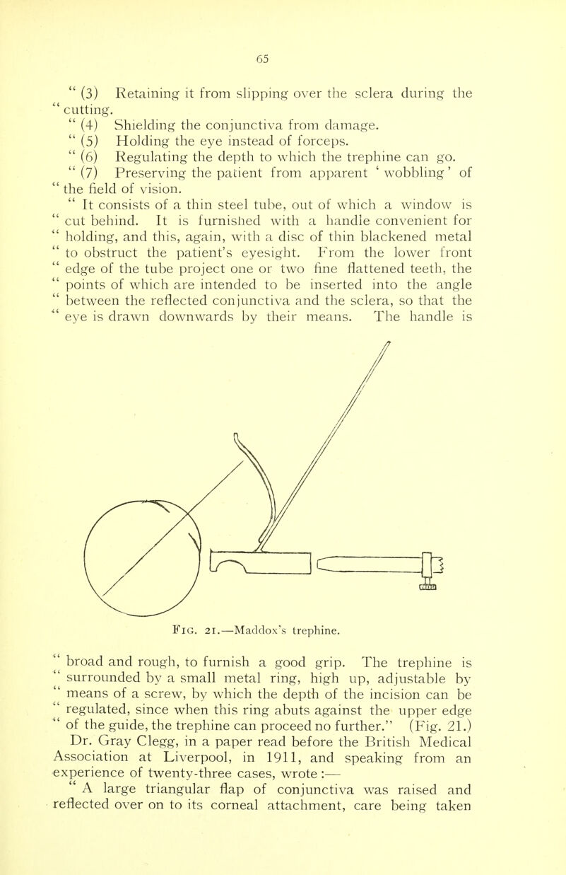  (3) Retaining it from slipping over the sclera during the  cutting.  (4) Shielding the conjunctiva from damage.  (5) Holding the eye instead of forceps.  (6) Regulating the depth to which the trephine can go. (7) Preserving the patient from apparent 'wobbling' of  the field of vision. It consists of a thin steel tube, out of which a window is cut behind. It is furnished with a handle convenient for holding, and this, again, with a disc of thin blackened metal to obstruct the patient's eyesight. From the lower front edge of the tube project one or two fine flattened teeth, the points of which are intended to be inserted into the angle between the reflected conjunctiva and the sclera, so that the eye is drawn downwards by their means. The handle is Fig. 2i.—Maddox's trephine. broad and rough, to furnish a good grip. The trephine is surrounded by a small metal ring, high up, adjustable by  means of a screw, by which the depth of the incision can be regulated, since when this ring abuts against the upper edge of the guide, the trephine can proceed no further. (Fig. 21.) Dr. Gray Clegg, in a paper read before the British Medical Association at Liverpool, in 1911, and speaking from an experience of twenty-three cases, wrote :— A large triangular flap of conjunctiva was raised and reflected over on to its corneal attachment, care being taken