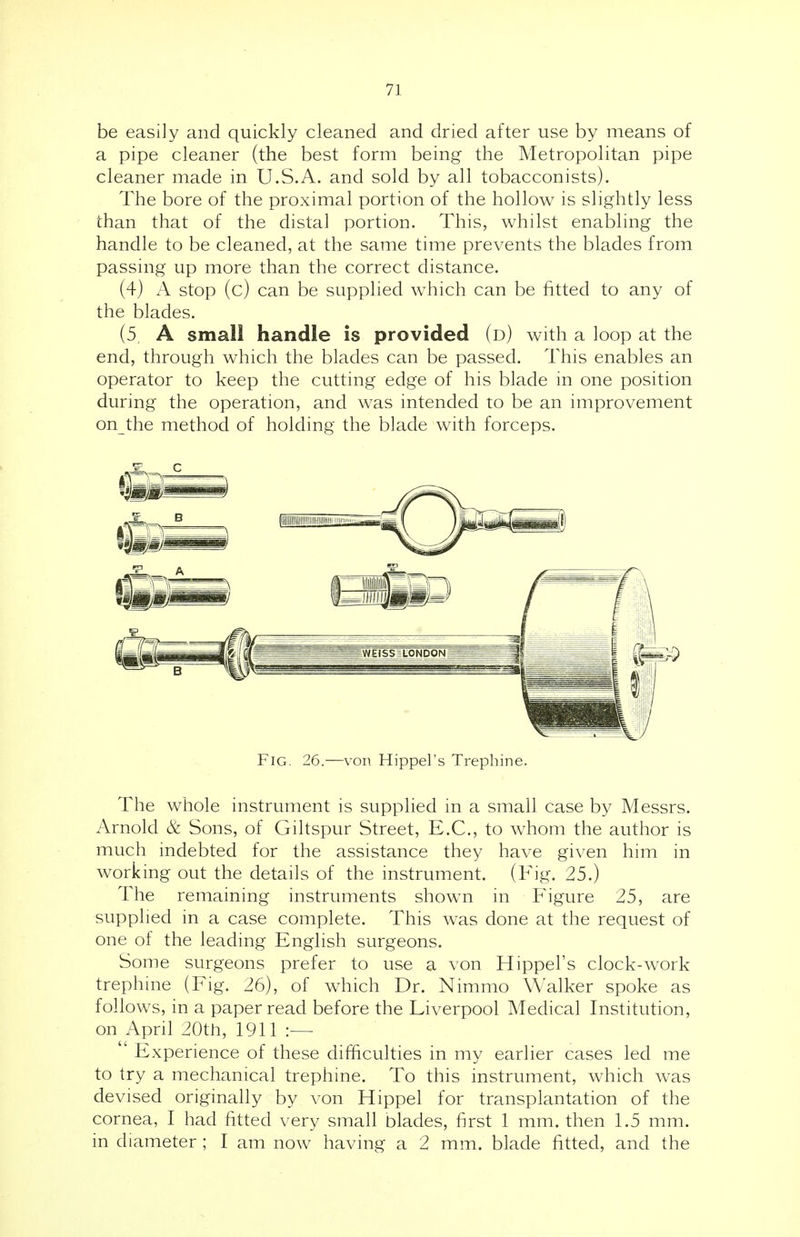 be easily and quickly cleaned and dried after use by means of a pipe cleaner (the best form being the Metropolitan pipe cleaner made in U.S.A. and sold by all tobacconists). The bore of the proximal portion of the hollow is slightly less than that of the distal portion. This, whilst enabling the handle to be cleaned, at the same time prevents the blades from passing up more than the correct distance. (4) A stop (c) can be supplied which can be fitted to any of the blades. (5, A small handle is provided (d) with a loop at the end, through which the blades can be passed. This enables an operator to keep the cutting edge of his blade in one position during the operation, and was intended to be an improvement on the method of holding the blade with forceps. Fig. 26.—von Hippel's Trephine. The whole instrument is supplied in a small case by Messrs. Arnold & Sons, of Giltspur Street, E.C., to whom the author is much indebted for the assistance they have given him in working out the details of the instrument. (Fig. 25.) The remaining instruments shown in Figure 25, are supplied in a case complete. This was done at the request of one of the leading English surgeons. Some surgeons prefer to use a von Hippel's clock-work trephine (Fig. 26), of which Dr. Nimmo Walker spoke as follows, in a paper read before the Liverpool Medical Institution, on April 20th, 1911 :— Experience of these difficulties in my earlier cases led me to try a mechanical trephine. To this instrument, which was devised originally by von Hippel for transplantation of the cornea, I had fitted very small blades, first 1 mm. then 1.5 mm. in diameter ; I am now having a 2 mm. blade fitted, and the