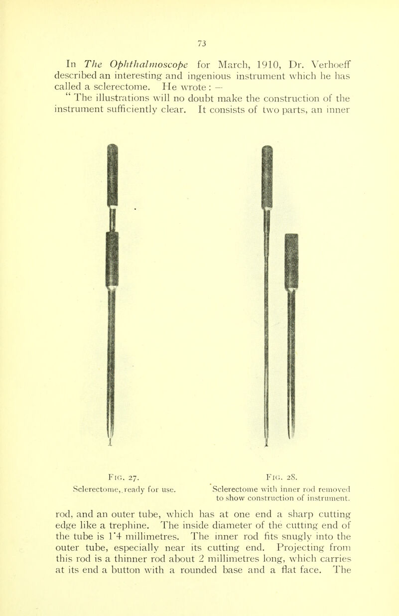 In The Ophthalmoscope for March, 1910, Dr. Verhoeff described an interesting and ingenious instrument which he has called a sclerectome. He wrote : —  The illustrations will no doubt make the construction of the instrument sufficiently clear. It consists of two parts, an inner Fig. 27. Fig. 28. Sclerectome,.ready for use. Sclerectome with inner rod removed to show construction of instrument. rod, and an outer tube, which has at one end a sharp cutting edge like a trephine. The inside diameter of the cutting end of the tube is 1*4 millimetres. The inner rod fits snugly into the outer tube, especially near its cutting end. Projecting from this rod is a thinner rod about 2 millimetres long, which carries at its end a button with a rounded base and a flat face. The