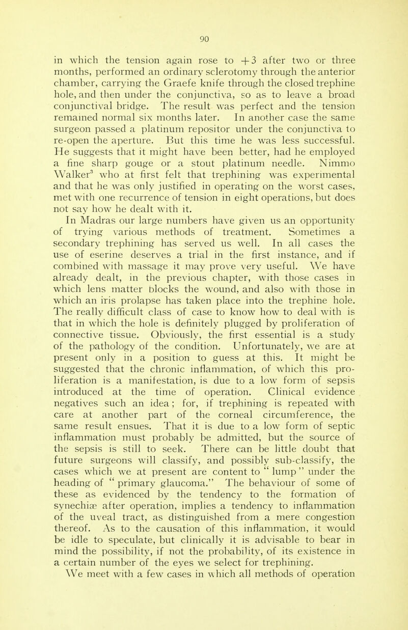 in which the tension again rose to +3 after two or three months, performed an ordinary sclerotomy through the anterior chamber, carrying the Graefe knife through the closed trephine hole, and then under the conjunctiva, so as to leave a broad conjunctival bridge. The result was perfect and the tension remained normal six months later. In another case the same surgeon passed a platinum repositor under the conjunctiva to re-open the aperture. But this time he was less successful. He suggests that it might have been better, had he employed a fine sharp gouge or a stout platinum needle. Nimmo Walker3 who at first felt that trephining was experimental and that he was only justified in operating on the worst cases, met with one recurrence of tension in eight operations, but does not say how he dealt with it. In Madras our large numbers have given us an opportunity of trying various methods of treatment. Sometimes a secondary trephining has served us well. In all cases the use of eserine deserves a trial in the first instance, and if combined with massage it may prove very useful. We have already dealt, in the previous chapter, with those cases in which lens matter blocks the wound, and also with those in which an iris prolapse has taken place into the trephine hole. The really difficult class of case to know how to deal with is that in which the hole is definitely plugged by proliferation of connective tissue. Obviously, the first essential is a study of the pathology of the condition. Unfortunately, we are at present only in a position to guess at this. It might be suggested that the chronic inflammation, of which this pro- liferation is a manifestation, is due to a low form of sepsis introduced at the time of operation. Clinical evidence negatives such an idea; for, if trephining is repeated with care at another part of the corneal circumference, the same result ensues. That it is due to a low form of septic inflammation must probably be admitted, but the source of the sepsis is still to seek. There can be little doubt that future surgeons will classify, and possibly sub-classify, the cases which we at present are content to  lump under the heading of  primary glaucoma. The behaviour of some of these as evidenced by the tendency to the formation of synechias after operation, implies a tendency to inflammation of the uveal tract, as distinguished from a mere congestion thereof. As to the causation of this inflammation, it would be idle to speculate, but clinically it is advisable to bear in mind the possibility, if not the probability, of its existence in a certain number of the eyes we select for trephining. We meet with a few cases in which all methods of operation