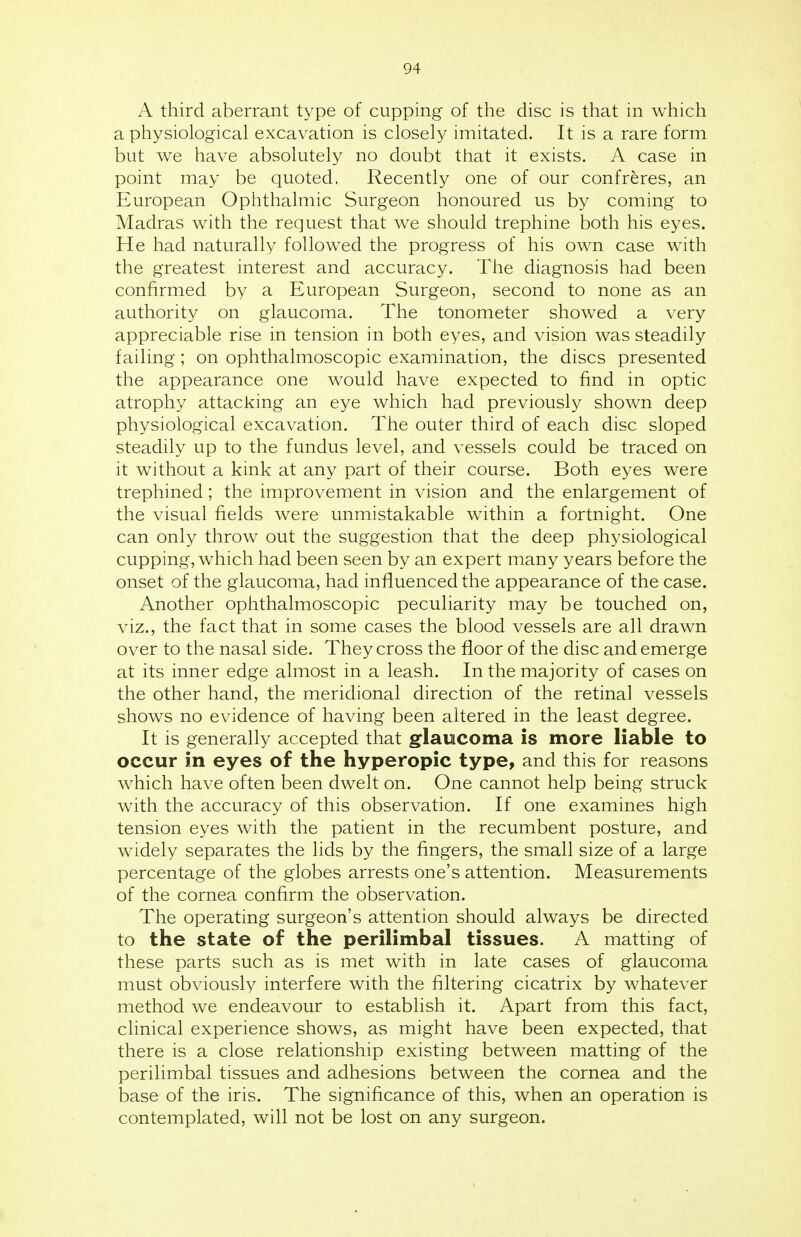 A third aberrant type of cupping of the disc is that in which a physiological excavation is closely imitated. It is a rare form but we have absolutely no doubt that it exists. A case in point may be quoted, Recently one of our confreres, an European Ophthalmic Surgeon honoured us by coming to Madras with the request that we should trephine both his eyes. He had naturally followed the progress of his own case with the greatest interest and accuracy. The diagnosis had been confirmed by a European Surgeon, second to none as an authority on glaucoma. The tonometer showed a very appreciable rise in tension in both eyes, and vision was steadily failing; on ophthalmoscopic examination, the discs presented the appearance one would have expected to find in optic atrophy attacking an eye which had previously shown deep physiological excavation. The outer third of each disc sloped steadily up to the fundus level, and vessels could be traced on it without a kink at any part of their course. Both eyes were trephined; the improvement in vision and the enlargement of the visual fields were unmistakable within a fortnight. One can only throw out the suggestion that the deep physiological cupping, which had been seen by an expert many years before the onset of the glaucoma, had influenced the appearance of the case. Another ophthalmoscopic peculiarity may be touched on, viz., the fact that in some cases the blood vessels are all drawn over to the nasal side. They cross the floor of the disc and emerge at its inner edge almost in a leash. In the majority of cases on the other hand, the meridional direction of the retinal vessels shows no evidence of having been altered in the least degree. It is generally accepted that glaucoma is more liable to occur in eyes of the hyperopic type, and this for reasons which have often been dwelt on. One cannot help being struck with the accuracy of this observation. If one examines high tension eyes with the patient in the recumbent posture, and widely separates the lids by the fingers, the small size of a large percentage of the globes arrests one's attention. Measurements of the cornea confirm the observation. The operating surgeon's attention should always be directed to the state of the perilimbal tissues. A matting of these parts such as is met with in late cases of glaucoma must obviously interfere with the filtering cicatrix by whatever method we endeavour to establish it. Apart from this fact, clinical experience shows, as might have been expected, that there is a close relationship existing between matting of the perilimbal tissues and adhesions between the cornea and the base of the iris. The significance of this, when an operation is contemplated, will not be lost on any surgeon.