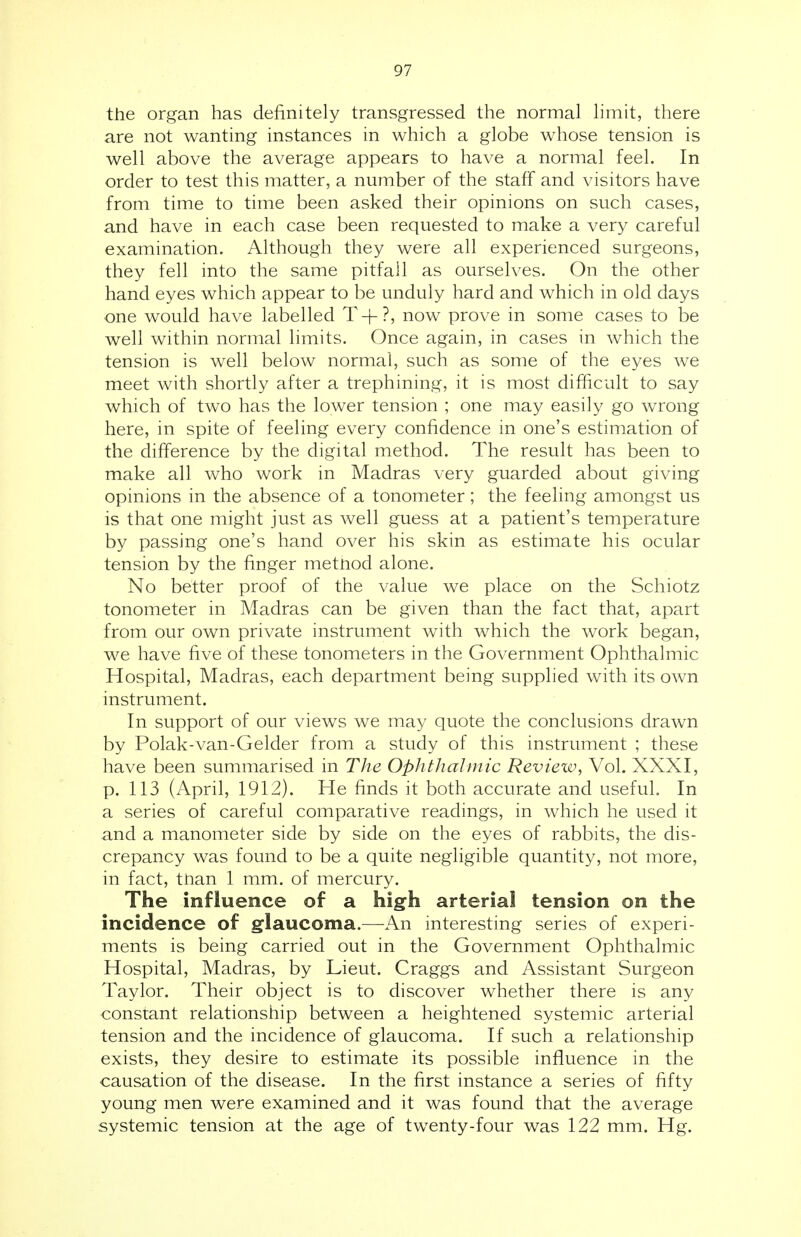 the organ has definitely transgressed the normal limit, there are not wanting instances in which a globe whose tension is well above the average appears to have a normal feel. In order to test this matter, a number of the staff and visitors have from time to time been asked their opinions on such cases, and have in each case been requested to make a very careful examination. Although they were all experienced surgeons, they fell into the same pitfall as ourselves. On the other hand eyes which appear to be unduly hard and which in old days one would have labelled T+?, now prove in some cases to be well within normal limits. Once again, in cases in which the tension is well below normal, such as some of the eyes we meet with shortly after a trephining, it is most difficult to say which of two has the lower tension ; one may easily go wrong here, in spite of feeling every confidence in one's estimation of the difference by the digital method. The result has been to make all who work in Madras very guarded about giving opinions in the absence of a tonometer; the feeling amongst us is that one might just as well guess at a patient's temperature by passing one's hand over his skin as estimate his ocular tension by the finger method alone. No better proof of the value we place on the Schiotz tonometer in Madras can be given than the fact that, apart from our own private instrument with which the work began, we have five of these tonometers in the Government Ophthalmic Hospital, Madras, each department being supplied with its own instrument. In support of our views we may quote the conclusions drawn by Polak-van-Gelder from a study of this instrument ; these have been summarised in The Ophthalmic Review, Vol. XXXI, p. 113 (April, 1912). He finds it both accurate and useful. In a series of careful comparative readings, in which he used it and a manometer side by side on the eyes of rabbits, the dis- crepancy was found to be a quite negligible quantity, not more, in fact, than 1 mm. of mercury. The influence of a high arterial tension on the incidence of glaucoma.—An interesting series of experi- ments is being carried out in the Government Ophthalmic Hospital, Madras, by Lieut. Craggs and Assistant Surgeon Taylor. Their object is to discover whether there is any constant relationship between a heightened systemic arterial tension and the incidence of glaucoma. If such a relationship exists, they desire to estimate its possible influence in the causation of the disease. In the first instance a series of fifty young men were examined and it was found that the average systemic tension at the age of twenty-four was 122 mm. Hg.