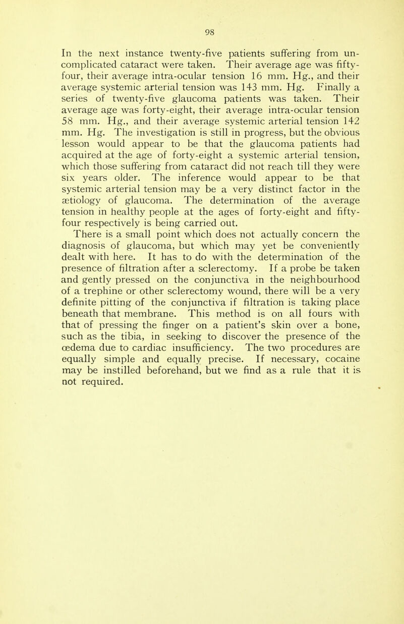 In the next instance twenty-five patients suffering from un- complicated cataract were taken. Their average age was fifty- four, their average intra-ocular tension 16 mm. Hg., and their average systemic arterial tension was 143 mm. Hg. Finally a series of twenty-five glaucoma patients was taken. Their average age was forty-eight, their average intra-ocular tension 58 mm. Hg., and their average systemic arterial tension 142 mm. Hg. The investigation is still in progress, but the obvious lesson would appear to be that the glaucoma patients had acquired at the age of forty-eight a systemic arterial tension, which those suffering from cataract did not reach till they were six years older. The inference would appear to be that systemic arterial tension may be a very distinct factor in the aetiology of glaucoma. The determination of the average tension in healthy people at the ages of forty-eight and fifty- four respectively is being carried out. There is a small point which does not actually concern the diagnosis of glaucoma, but which may yet be conveniently dealt with here. It has to do with the determination of the presence of filtration after a sclerectomy. If a probe be taken and gently pressed on the conjunctiva in the neighbourhood of a trephine or other sclerectomy wound, there will be a very definite pitting of the conjunctiva if filtration is taking place beneath that membrane. This method is on all fours with that of pressing the finger on a patient's skin over a bone, such as the tibia, in seeking to discover the presence of the cedema due to cardiac insufficiency. The two procedures are equally simple and equally precise. If necessary, cocaine may be instilled beforehand, but we find as a rule that it is not required.