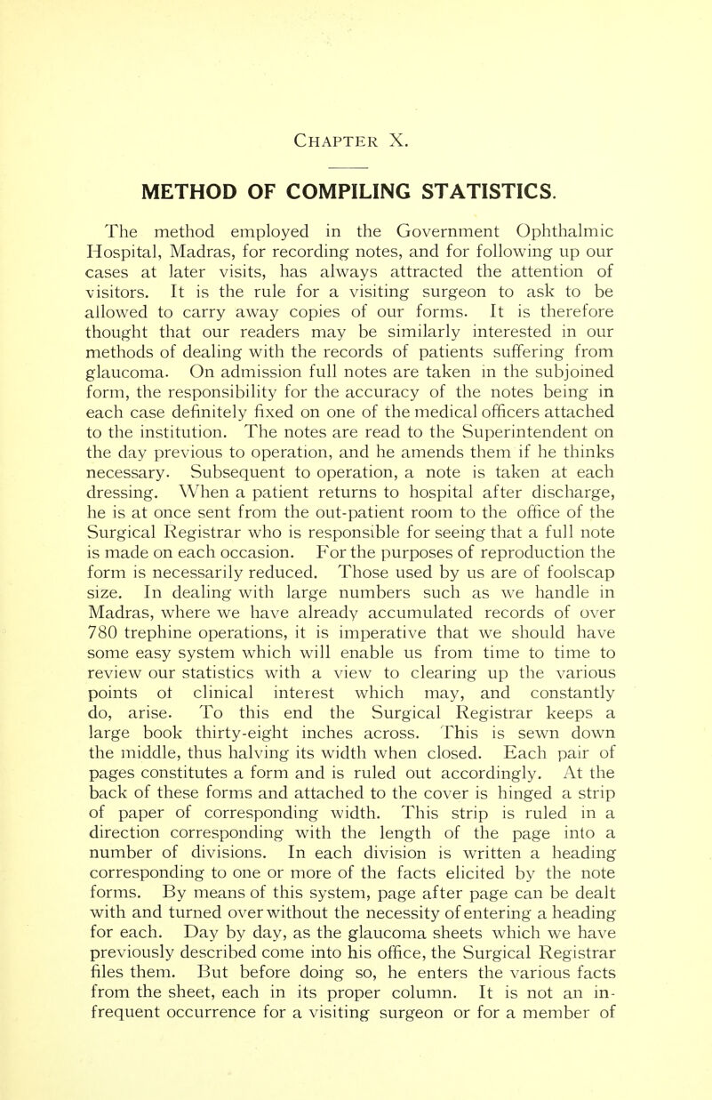 METHOD OF COMPILING STATISTICS. The method employed in the Government Ophthalmic Hospital, Madras, for recording notes, and for following up our cases at later visits, has always attracted the attention of visitors. It is the rule for a visiting surgeon to ask to be allowed to carry away copies of our forms. It is therefore thought that our readers may be similarly interested in our methods of dealing with the records of patients suffering from glaucoma. On admission full notes are taken in the subjoined form, the responsibility for the accuracy of the notes being in each case definitely fixed on one of the medical officers attached to the institution. The notes are read to the Superintendent on the day previous to operation, and he amends them if he thinks necessary. Subsequent to operation, a note is taken at each dressing. When a patient returns to hospital after discharge, he is at once sent from the out-patient room to the office of the Surgical Registrar who is responsible for seeing that a full note is made on each occasion. For the purposes of reproduction the form is necessarily reduced. Those used by us are of foolscap size. In dealing with large numbers such as we handle in Madras, where we have already accumulated records of over 780 trephine operations, it is imperative that we should have some easy system which will enable us from time to time to review our statistics with a view to clearing up the various points ot clinical interest which may, and constantly do, arise. To this end the Surgical Registrar keeps a large book thirty-eight inches across. This is sewn down the middle, thus halving its width when closed. Each pair of pages constitutes a form and is ruled out accordingly. At the back of these forms and attached to the cover is hinged a strip of paper of corresponding width. This strip is ruled in a direction corresponding with the length of the page into a number of divisions. In each division is written a heading corresponding to one or more of the facts elicited by the note forms. By means of this system, page after page can be dealt with and turned over without the necessity of entering a heading for each. Day by day, as the glaucoma sheets which we have previously described come into his office, the Surgical Registrar files them. But before doing so, he enters the various facts from the sheet, each in its proper column. It is not an in- frequent occurrence for a visiting surgeon or for a member of