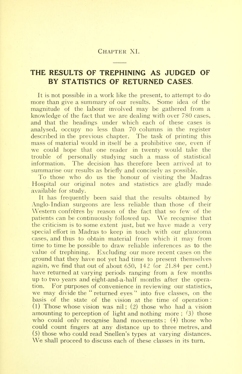 THE RESULTS OF TREPHINING AS JUDGED OF BY STATISTICS OF RETURNED CASES. It is not possible in a work like the present, to attempt to do more than give a summary of our results. Some idea of the magnitude of the labour involved may be gathered from a knowledge of the fact that we are dealing with over 780 cases, and that the headings under which each of these cases is analysed, occupy no less than 70 columns in the register described in the previous chapter. The task of printing this mass of material would in itself be a prohibitive one, even if we could hope that one reader in twenty would take the trouble of personally studying such a mass of statistical information. The decision has therefore been arrived at to summarise our results as briefly and concisely as possible. To those who do us the honour of visiting the Madras Hospital our original notes and statistics are gladly made available for study. It has frequently been said that the results obtained by Anglo-Indian surgeons are less reliable than those of their Western confreres by reason of the fact that so few of the patients can be continuously followed up. We recognise that the criticism is to some extent just, but we have made a very special effort in Madras to keep in touch with our glaucoma cases, and thus to obtain material from which it may from time to time be possible to draw reliable inferences as to the value of trephining. Excluding our more recent cases on the ground that they have not yet had time to present themselves again, we find that out of about 650, 142 for 21.84 per cent.) have returned at varying periods ranging from a few months up to two years and eight-and-a-half months after the opera- tion. For purposes of convenience in reviewing our statistics, we may divide the returned eyes into five classes, on the basis of the state of the vision at the time of operation : (l) Those whose vision was nil; (2) those who had a vision amounting to perception of light and nothing more ; (3) those who couid only recognise hand movements; (4) those who could count fingers at any distance up to three metres, and (5) those who could read Snellen's types at varying distances. We shall proceed to discuss each of these classes in its turn.