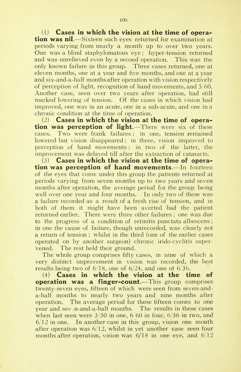 (1) Cases in which the vision at the time of opera- tion was nil.—Sixteen such eyes returned for examination at periods varying from nearly a month up to over two years. One was a blind staphylomatous eye ; hyper-tension returned and was unrelieved even by a second operation. This was the only known failure in this group. Three cases returned, one at eleven months, one at a year and five months, and one at a year and six-and-a-half months after operation with vision respectively of perception of light, recognition of hand movements, and 5/60. Another case, seen over two years after operation, had still marked lowering of tension. Of the cases in which vision had improved, one was in an acute, one in a sub-acute, and one in a chronic condition at the time of operation. (2) Cases in which the vision at the time of opera- tion was perception of light.—There were six of these cases. Two were frank failures; in one, tension remained lowered but vision disappeared; in three, vision improved to perception of hand movements; in two of the latter, the improvement was delayed till after the extraction of cataracts. (3) Cases in which the vision at the time of opera- tion was perception of hand movements.—In fourteen of the eyes that come under this group the patients returned at periods varying from seven months up to two years and seven months after operation, the average period for the group being well over one year and four months. In only two of these was a failure recorded as a result of a fresh rise of tension, and in both of them it might have been averted had the patient returned earlier. There were three other failures ; one was due to the progress of a condition of retinitis punctata albescens; in one the cause of failure, though unrecorded, was clearly not a return of tension ; whilst in the third (one of the earlier cases operated on by another surgeon) chronic irido-cyclitis super- vened. The rest held their ground. The whole group comprises fifty cases, in nine of which a very distinct improvement in vision was recorded, the best results being two of 6/18, one of 6/24, and one of 6/36. (4) Cases in which the vision at the time of operation was a finger-count.—This group comprises twenty-seven eyes, fifteen of which were seen from seven-and- a-half months to nearly two years and nine months after operation. The average period for these fifteen comes to one year and sev.n-and-a-half months. The results in these cases when last seen were 3/50 in one, 6/60 in four, 6/36 in two, and 6/12 in one. In another case in this group, vision one month after operation was 6/12, whilst in yet another case seen four months after operation, vision was 6/18 in one eye, and 6 12