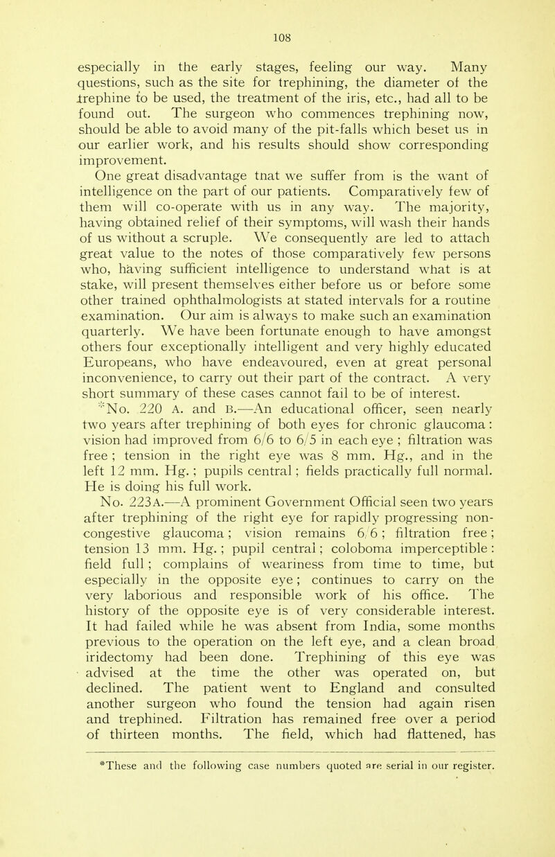 especially in the early stages, feeling our way. Many questions, such as the site for trephining, the diameter of the .trephine fo be used, the treatment of the iris, etc., had all to be found out. The surgeon who commences trephining now, should be able to avoid many of the pit-falls which beset us in our earlier work, and his results should show corresponding improvement. One great disadvantage tnat we suffer from is the want of intelligence on the part of our patients. Comparatively few of them will co-operate with us in any way. The majority, having obtained relief of their symptoms, will wash their hands of us without a scruple. We consequently are led to attach great value to the notes of those comparatively few persons who, having sufficient intelligence to understand what is at stake, will present themselves either before us or before some other trained ophthalmologists at stated intervals for a routine examination. Our aim is always to make such an examination quarterly. We have been fortunate enough to have amongst others four exceptionally intelligent and very highly educated Europeans, who have endeavoured, even at great personal inconvenience, to carry out their part of the contract. A very short summary of these cases cannot fail to be of interest. *No. 220 A. and B.—An educational officer, seen nearly two years after trephining of both eyes for chronic glaucoma: vision had improved from 6/6 to 6/5 in each eye ; filtration was free ; tension in the right eye was 8 mm. Hg., and in the left 12 mm. Hg.; pupils central; fields practically full normal. He is doing his full work. No. 223a.—A prominent Government Official seen two years after trephining of the right eye for rapidly progressing non- congestive glaucoma; vision remains 6/6; filtration free; tension 13 mm. Hg. ; pupil central; coloboma imperceptible: field full; complains of weariness from time to time, but especially in the opposite eye; continues to carry on the very laborious and responsible work of his office. The history of the opposite eye is of very considerable interest. It had failed while he was absent from India, some months previous to the operation on the left eye, and a clean broad iridectomy had been done. Trephining of this eye was advised at the time the other was operated on, but declined. The patient went to England and consulted another surgeon who found the tension had again risen and trephined. Filtration has remained free over a period of thirteen months. The field, which had flattened, has These and the following case numbers quoted are serial in our register.