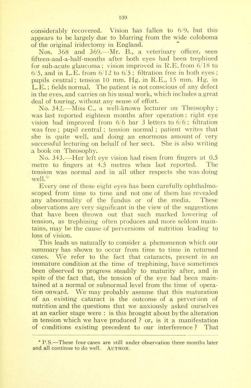 considerably recovered. Vision has fallen to 6/9, but this appears to be largely due to blurring from the wide coloboma of the original iridectomy in England. Nos. 368 and 369.—Mr. B., a veterinary officer, seen fifteen-and-a-half-months after both eyes had been trephined for sub-acute glaucoma; vision improved in R.E. from 6/18 to 6/5, and in L.E. from 6/12 to 6/5 ; filtration free in both eyes ; pupils central; tension 10 mm. Hg. in R.E., 15 mm. Hg. in L.E.; fields normal. The patient is not conscious of any defect in the eyes, and carries on his usual work, which includes a great deal of touring, without any sense of effort. No. 342.—Miss C, a well-known lecturer on Theosophy ; was last reported eighteen months after operation; right eye vision had improved from 6/6 bar 3 letters to 6/6; filtration was free ; pupil central ; tension normal ; patient writes that she is quite well, and doing an enormous amount of very successful lecturing on behalf of her sect. She is also writing a book on Theosophy. No. 343.—Her left eye vision had risen from fingers at 0.5 metre to fingers at 4.5 metres when last reported. The tension was normal and in all other respects she was doing well.:,: Every one of these eight eyes has been carefully ophthalmo- scoped from time to time and not one of them has revealed any abnormality of the fundus or of the media. These observations are very significant in the view of the suggestions that have been thrown out that such marked lowering of tension, as trephining often produces and more seldom main- tains, may be the cause of perversions of nutrition leading to loss of vision. This leads us naturally to consider a phenomenon which our summary has shown to occur from time to time in returned cases. We refer to the fact that cataracts, present in an immature condition at the time of trephining, have sometimes been observed to progress steadily to maturity after, and in spite of the fact that, the tension of the eye had been main- tained at a normal or subnormal level from the time of opera- tion onward. We may probably assume that this maturation of an existing cataract is the outcome of a perversion of nutrition and the questions that we anxiously asked ourselves at an earlier stage were : is this brought about by the alteration in tension which we have produced ? or, is it a manifestation of conditions existing precedent to our interference ? That * P.S.—These four cases are still under observation three months later and all continue to do well. Author.