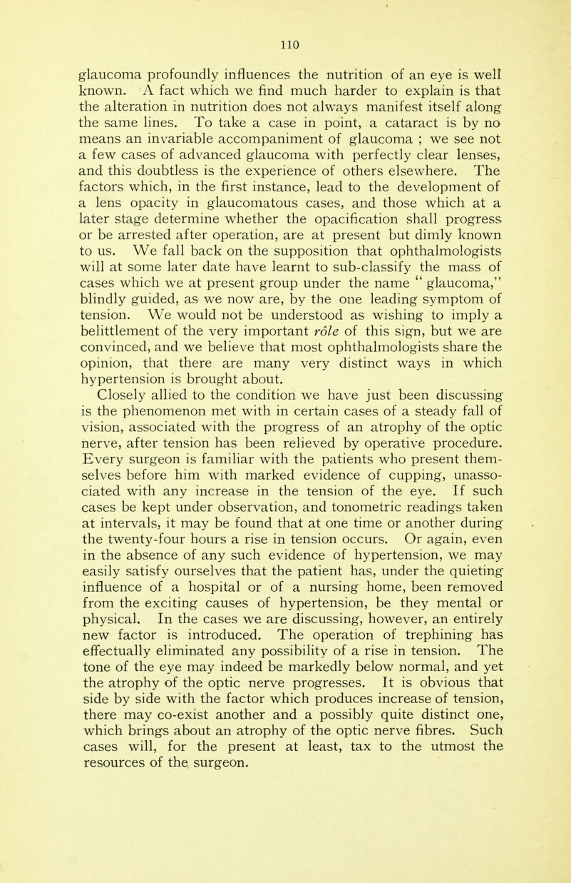 glaucoma profoundly influences the nutrition of an eye is well known. A fact which we find much harder to explain is that the alteration in nutrition does not always manifest itself along the same lines. To take a case in point, a cataract is by no means an invariable accompaniment of glaucoma ; we see not a few cases of advanced glaucoma with perfectly clear lenses, and this doubtless is the experience of others elsewhere. The factors which, in the first instance, lead to the development of a lens opacity in glaucomatous cases, and those which at a later stage determine whether the opacification shall progress or be arrested after operation, are at present but dimly known to us. We fall back on the supposition that ophthalmologists will at some later date have learnt to sub-classify the mass of cases which we at present group under the name  glaucoma, blindly guided, as we now are, by the one leading symptom of tension. We would not be understood as wishing to imply a belittlement of the very important role of this sign, but we are convinced, and we believe that most ophthalmologists share the opinion, that there are many very distinct ways in which hypertension is brought about. Closely allied to the condition we have just been discussing is the phenomenon met with in certain cases of a steady fall of vision, associated with the progress of an atrophy of the optic nerve, after tension has been relieved by operative procedure. Every surgeon is familiar with the patients who present them- selves before him with marked evidence of cupping, unasso- ciated with any increase in the tension of the eye. If such cases be kept under observation, and tonometric readings taken at intervals, it may be found that at one time or another during the twenty-four hours a rise in tension occurs. Or again, even in the absence of any such evidence of hypertension, we may easily satisfy ourselves that the patient has, under the quieting influence of a hospital or of a nursing home, been removed from the exciting causes of hypertension, be they mental or physical. In the cases we are discussing, however, an entirely new factor is introduced. The operation of trephining has effectually eliminated any possibility of a rise in tension. The tone of the eye may indeed be markedly below normal, and yet the atrophy of the optic nerve progresses. It is obvious that side by side with the factor which produces increase of tension, there may co-exist another and a possibly quite distinct one, which brings about an atrophy of the optic nerve fibres. Such cases will, for the present at least, tax to the utmost the resources of the surgeon.