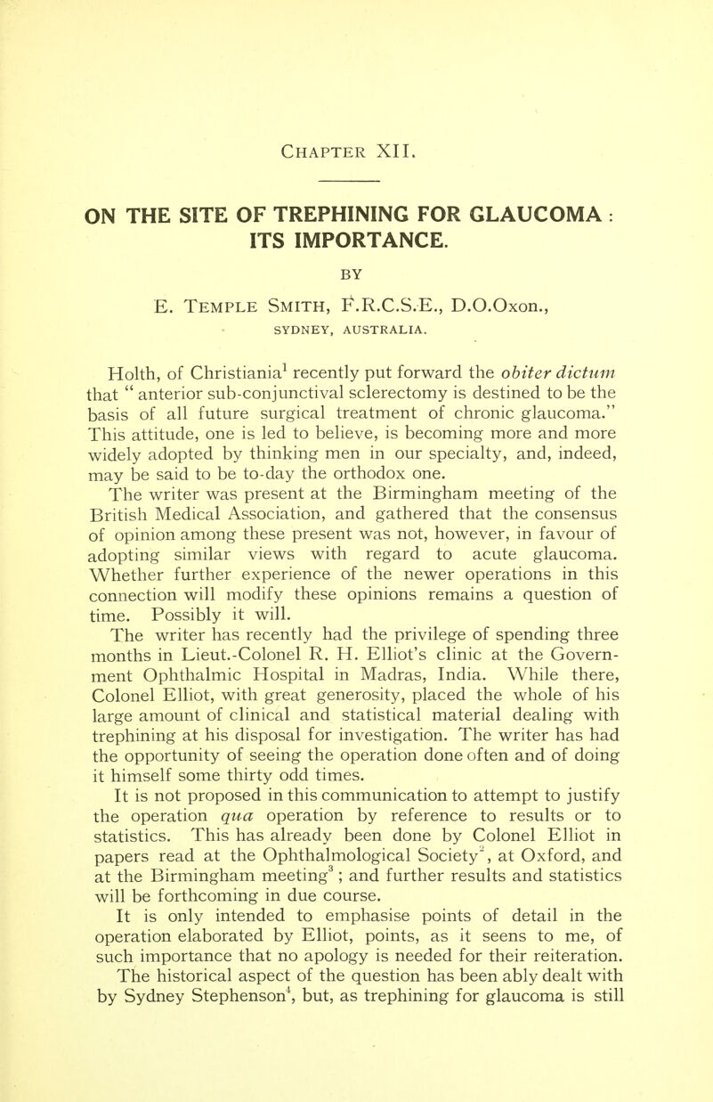 ON THE SITE OF TREPHINING FOR GLAUCOMA : ITS IMPORTANCE. BY E. Temple Smith, F.R.C.S.E., D.O.Oxon., SYDNEY, AUSTRALIA. Holth, of Christiania1 recently put forward the obiter dictum that  anterior sub-conjunctival sclerectomy is destined to be the basis of all future surgical treatment of chronic glaucoma. This attitude, one is led to believe, is becoming more and more widely adopted by thinking men in our specialty, and, indeed, may be said to be to-day the orthodox one. The writer was present at the Birmingham meeting of the British Medical Association, and gathered that the consensus of opinion among these present was not, however, in favour of adopting similar views with regard to acute glaucoma. Whether further experience of the newer operations in this connection will modify these opinions remains a question of time. Possibly it will. The writer has recently had the privilege of spending three months in Lieut.-Colonel R. H. Elliot's clinic at the Govern- ment Ophthalmic Hospital in Madras, India. While there, Colonel Elliot, with great generosity, placed the whole of his large amount of clinical and statistical material dealing with trephining at his disposal for investigation. The writer has had the opportunity of seeing the operation done often and of doing it himself some thirty odd times. It is not proposed in this communication to attempt to justify the operation qua operation by reference to results or to statistics. This has already been done by Colonel Elliot in papers read at the Ophthalmological Society2, at Oxford, and at the Birmingham meeting3; and further results and statistics will be forthcoming in due course. It is only intended to emphasise points of detail in the operation elaborated by Elliot, points, as it seens to me, of such importance that no apology is needed for their reiteration. The historical aspect of the question has been ably dealt with by Sydney Stephenson4, but, as trephining for glaucoma is still