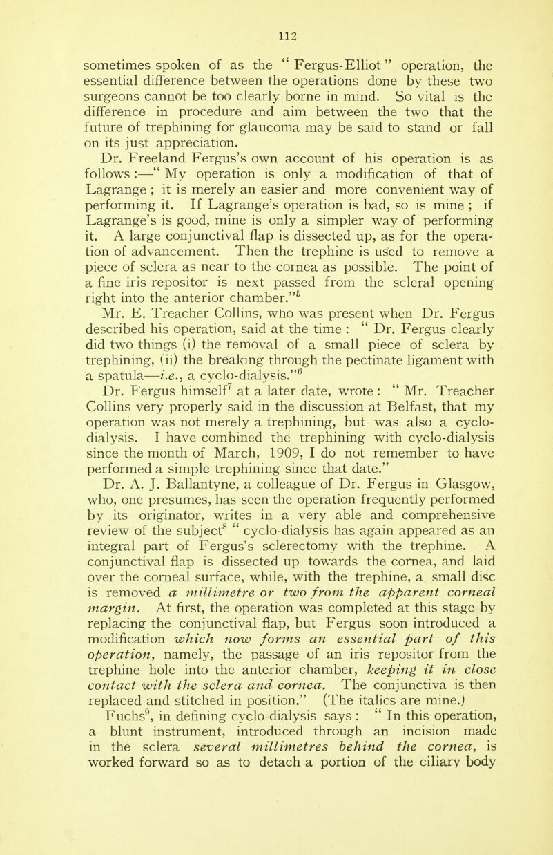 sometimes spoken of as the  Fergus-Elliot  operation, the essential difference between the operations done by these two surgeons cannot be too clearly borne in mind. So vital is the difference in procedure and aim between the two that the future of trephining for glaucoma may be said to stand or fall on its just appreciation. Dr. Freeland Fergus's own account of his operation is as follows :— My operation is only a modification of that of Lagrange ; it is merely an easier and more convenient way of performing it. If Lagrange's operation is bad, so is mine ; if Lagrange's is good, mine is only a simpler way of performing it. A large conjunctival flap is dissected up, as for the opera- tion of advancement. Then the trephine is used to remove a piece of sclera as near to the cornea as possible. The point of a fine iris repositor is next passed from the scleral opening right into the anterior chamber.5 Mr. E. Treacher Collins, who was present when Dr. Fergus described his operation, said at the time :  Dr. Fergus clearly did two things (i) the removal of a small piece of sclera by trephining, (ii) the breaking through the pectinate ligament with a spatula—i.e., a cyclo-dialysis.h Dr. Fergus himself7 at a later date, wrote :  Mr. Treacher Collins very properly said in the discussion at Belfast, that my operation was not merely a trephining, but was also a cyclo- dialysis. I have combined the trephining with cyclo-dialysis since the month of March, 1909, I do not remember to have performed a simple trephining since that date. Dr. A. J. Ballantyne, a colleague of Dr. Fergus in Glasgow, who, one presumes, has seen the operation frequently performed by its originator, writes in a very able and comprehensive review of the subject8  cyclo-dialysis has again appeared as an integral part of Fergus's sclerectomy with the trephine. A conjunctival flap is dissected up towards the cornea, and laid over the corneal surface, while, with the trephine, a small disc is removed a millimetre or two from the apparent corneal margin. At first, the operation was completed at this stage by replacing the conjunctival flap, but Fergus soon introduced a modification which now forms an essential part of this operation, namely, the passage of an iris repositor from the trephine hole into the anterior chamber, keeping it in close contact with the sclera and cornea. The conjunctiva is then replaced and stitched in position. (The italics are mine.) Fuchs9, in defining cyclo-dialysis says :  In this operation, a blunt instrument, introduced through an incision made in the sclera several millimetres behind the cornea, is worked forward so as to detach a portion of the ciliary body